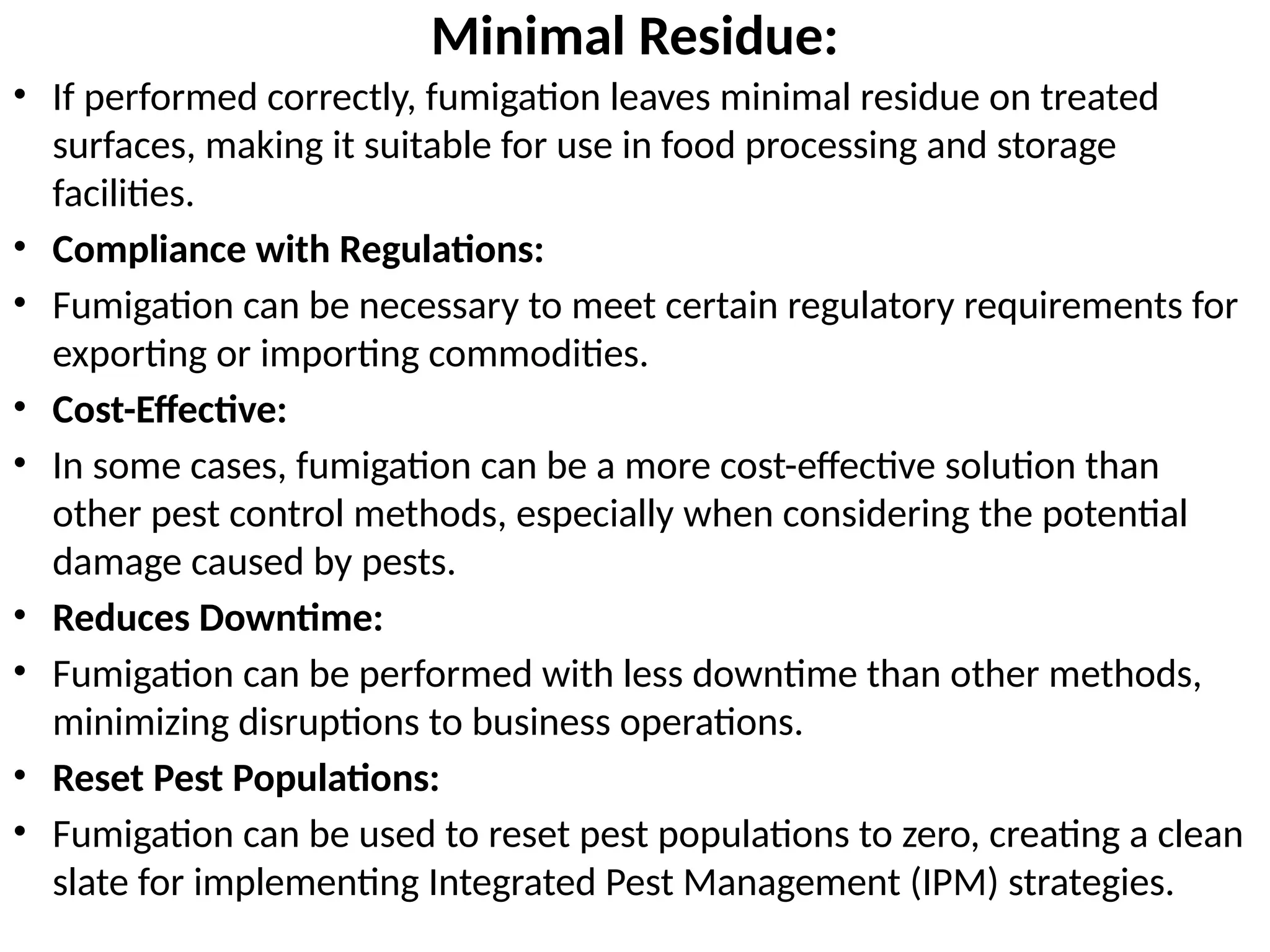 Minimal Residue:
• If performed correctly, fumigation leaves minimal residue on treated
surfaces, making it suitable for use in food processing and storage
facilities.
• Compliance with Regulations:
• Fumigation can be necessary to meet certain regulatory requirements for
exporting or importing commodities.
• Cost-Effective:
• In some cases, fumigation can be a more cost-effective solution than
other pest control methods, especially when considering the potential
damage caused by pests.
• Reduces Downtime:
• Fumigation can be performed with less downtime than other methods,
minimizing disruptions to business operations.
• Reset Pest Populations:
• Fumigation can be used to reset pest populations to zero, creating a clean
slate for implementing Integrated Pest Management (IPM) strategies.
 