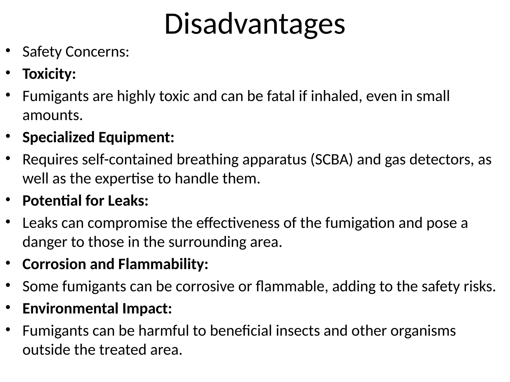 Disadvantages
• Safety Concerns:
• Toxicity:
• Fumigants are highly toxic and can be fatal if inhaled, even in small
amounts.
• Specialized Equipment:
• Requires self-contained breathing apparatus (SCBA) and gas detectors, as
well as the expertise to handle them.
• Potential for Leaks:
• Leaks can compromise the effectiveness of the fumigation and pose a
danger to those in the surrounding area.
• Corrosion and Flammability:
• Some fumigants can be corrosive or flammable, adding to the safety risks.
• Environmental Impact:
• Fumigants can be harmful to beneficial insects and other organisms
outside the treated area.
 