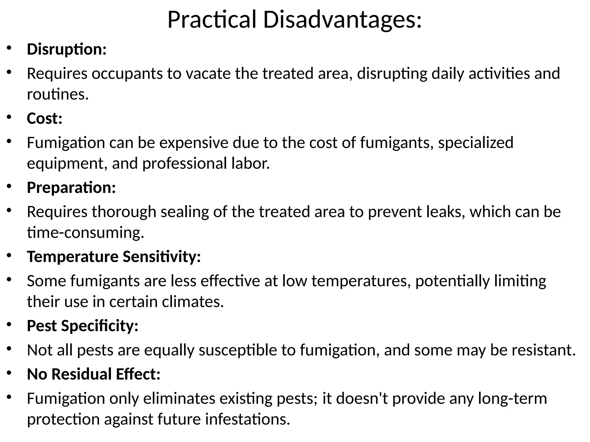 Practical Disadvantages:
• Disruption:
• Requires occupants to vacate the treated area, disrupting daily activities and
routines.
• Cost:
• Fumigation can be expensive due to the cost of fumigants, specialized
equipment, and professional labor.
• Preparation:
• Requires thorough sealing of the treated area to prevent leaks, which can be
time-consuming.
• Temperature Sensitivity:
• Some fumigants are less effective at low temperatures, potentially limiting
their use in certain climates.
• Pest Specificity:
• Not all pests are equally susceptible to fumigation, and some may be resistant.
• No Residual Effect:
• Fumigation only eliminates existing pests; it doesn't provide any long-term
protection against future infestations.
 