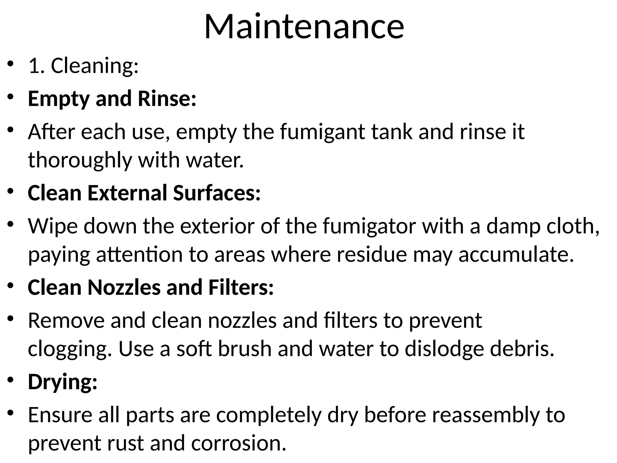 Maintenance
• 1. Cleaning:
• Empty and Rinse:
• After each use, empty the fumigant tank and rinse it
thoroughly with water.
• Clean External Surfaces:
• Wipe down the exterior of the fumigator with a damp cloth,
paying attention to areas where residue may accumulate.
• Clean Nozzles and Filters:
• Remove and clean nozzles and filters to prevent
clogging. Use a soft brush and water to dislodge debris.
• Drying:
• Ensure all parts are completely dry before reassembly to
prevent rust and corrosion.
 