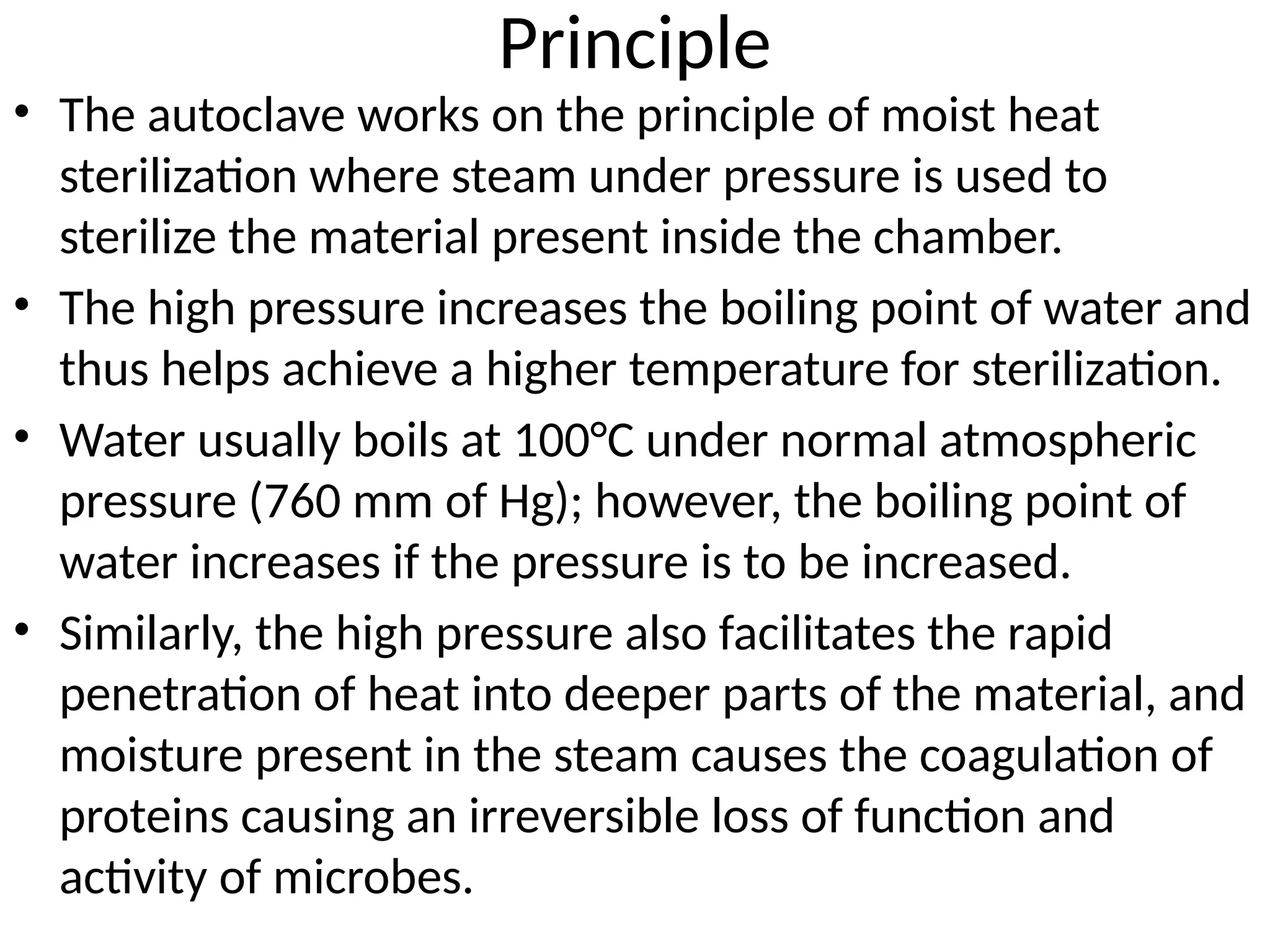 Principle
• The autoclave works on the principle of moist heat
sterilization where steam under pressure is used to
sterilize the material present inside the chamber.
• The high pressure increases the boiling point of water and
thus helps achieve a higher temperature for sterilization.
• Water usually boils at 100°C under normal atmospheric
pressure (760 mm of Hg); however, the boiling point of
water increases if the pressure is to be increased.
• Similarly, the high pressure also facilitates the rapid
penetration of heat into deeper parts of the material, and
moisture present in the steam causes the coagulation of
proteins causing an irreversible loss of function and
activity of microbes.
 