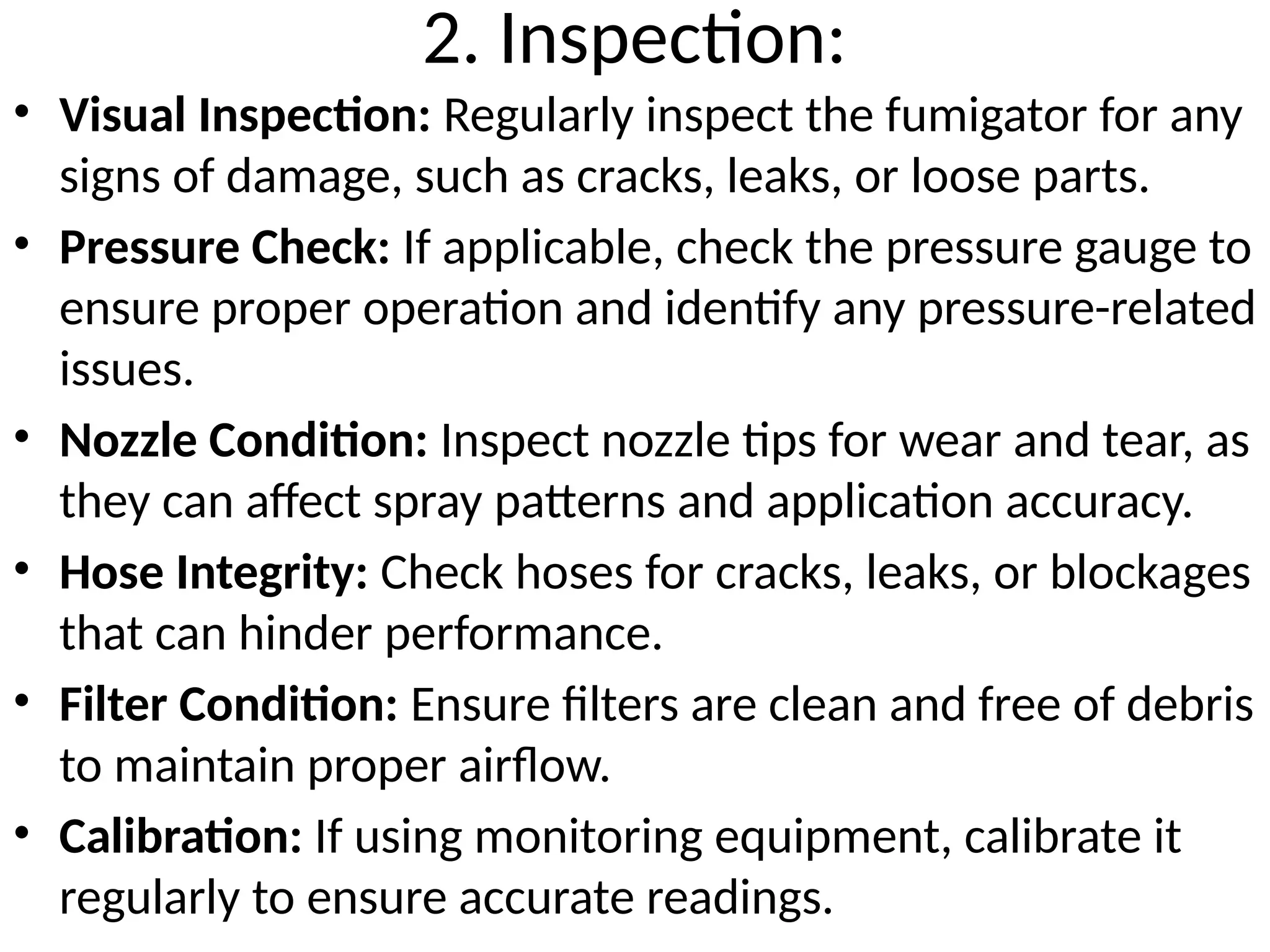 2. Inspection:
• Visual Inspection: Regularly inspect the fumigator for any
signs of damage, such as cracks, leaks, or loose parts.
• Pressure Check: If applicable, check the pressure gauge to
ensure proper operation and identify any pressure-related
issues.
• Nozzle Condition: Inspect nozzle tips for wear and tear, as
they can affect spray patterns and application accuracy.
• Hose Integrity: Check hoses for cracks, leaks, or blockages
that can hinder performance.
• Filter Condition: Ensure filters are clean and free of debris
to maintain proper airflow.
• Calibration: If using monitoring equipment, calibrate it
regularly to ensure accurate readings.
 