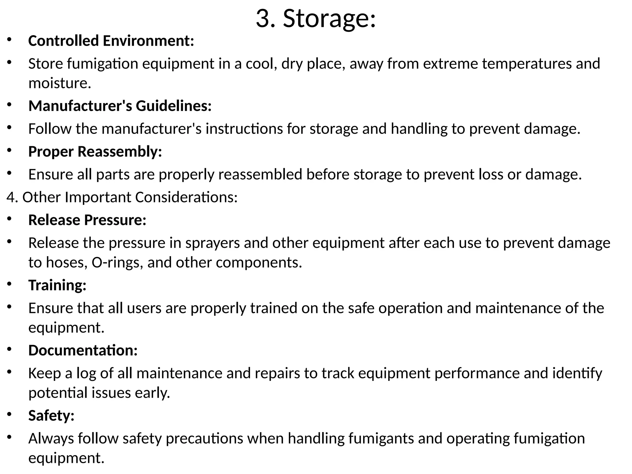 3. Storage:
• Controlled Environment:
• Store fumigation equipment in a cool, dry place, away from extreme temperatures and
moisture.
• Manufacturer's Guidelines:
• Follow the manufacturer's instructions for storage and handling to prevent damage.
• Proper Reassembly:
• Ensure all parts are properly reassembled before storage to prevent loss or damage.
4. Other Important Considerations:
• Release Pressure:
• Release the pressure in sprayers and other equipment after each use to prevent damage
to hoses, O-rings, and other components.
• Training:
• Ensure that all users are properly trained on the safe operation and maintenance of the
equipment.
• Documentation:
• Keep a log of all maintenance and repairs to track equipment performance and identify
potential issues early.
• Safety:
• Always follow safety precautions when handling fumigants and operating fumigation
equipment.
 