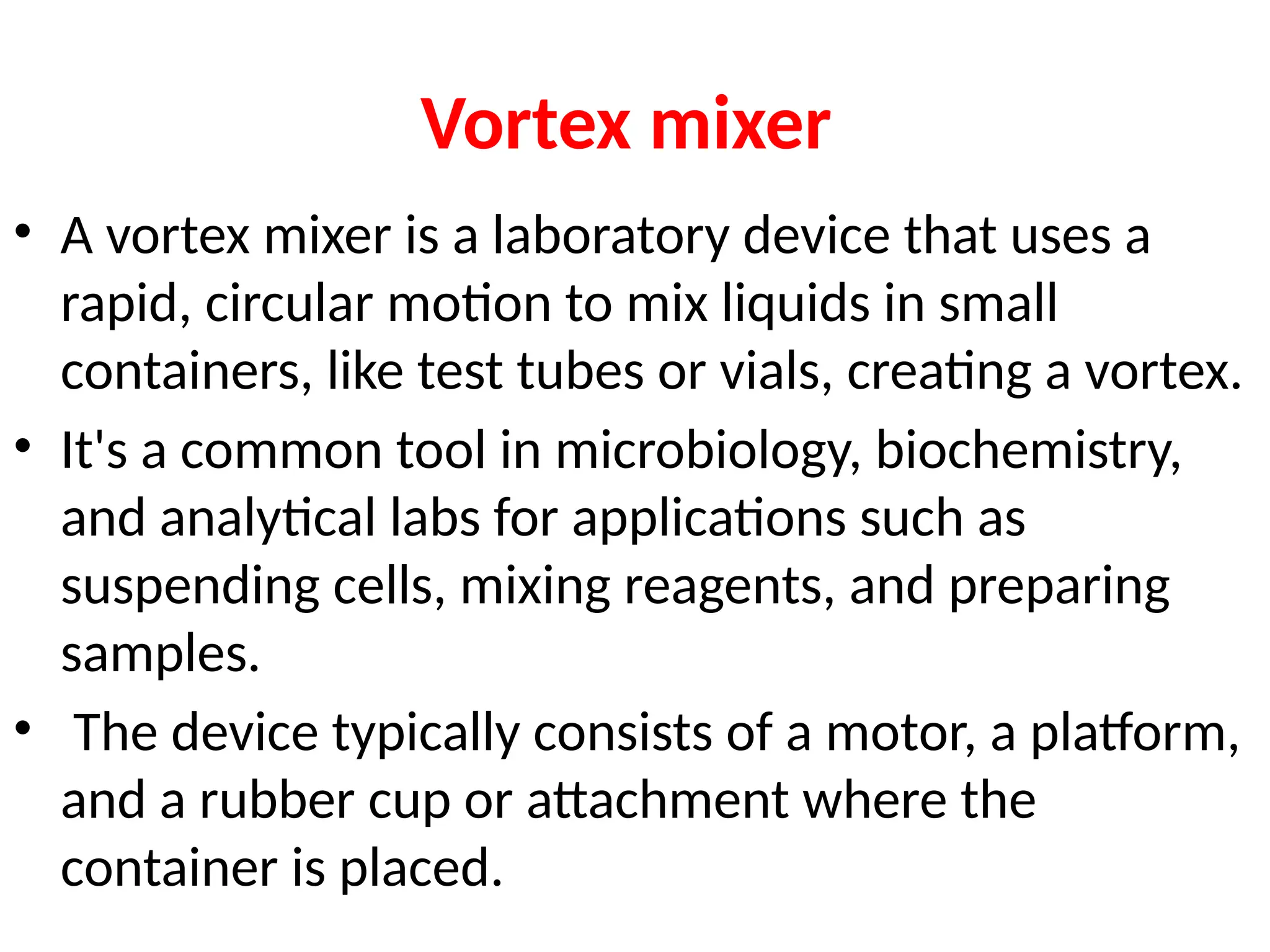Vortex mixer
• A vortex mixer is a laboratory device that uses a
rapid, circular motion to mix liquids in small
containers, like test tubes or vials, creating a vortex.
• It's a common tool in microbiology, biochemistry,
and analytical labs for applications such as
suspending cells, mixing reagents, and preparing
samples.
• The device typically consists of a motor, a platform,
and a rubber cup or attachment where the
container is placed.
 