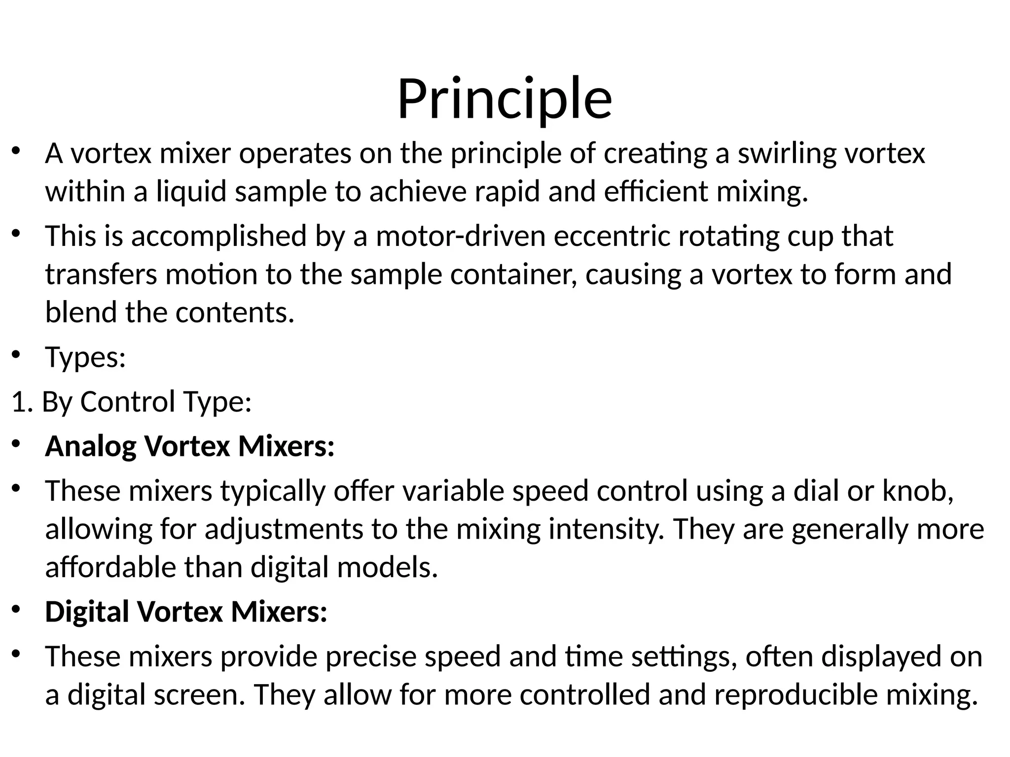 Principle
• A vortex mixer operates on the principle of creating a swirling vortex
within a liquid sample to achieve rapid and efficient mixing.
• This is accomplished by a motor-driven eccentric rotating cup that
transfers motion to the sample container, causing a vortex to form and
blend the contents.
• Types:
1. By Control Type:
• Analog Vortex Mixers:
• These mixers typically offer variable speed control using a dial or knob,
allowing for adjustments to the mixing intensity. They are generally more
affordable than digital models.
• Digital Vortex Mixers:
• These mixers provide precise speed and time settings, often displayed on
a digital screen. They allow for more controlled and reproducible mixing.
 