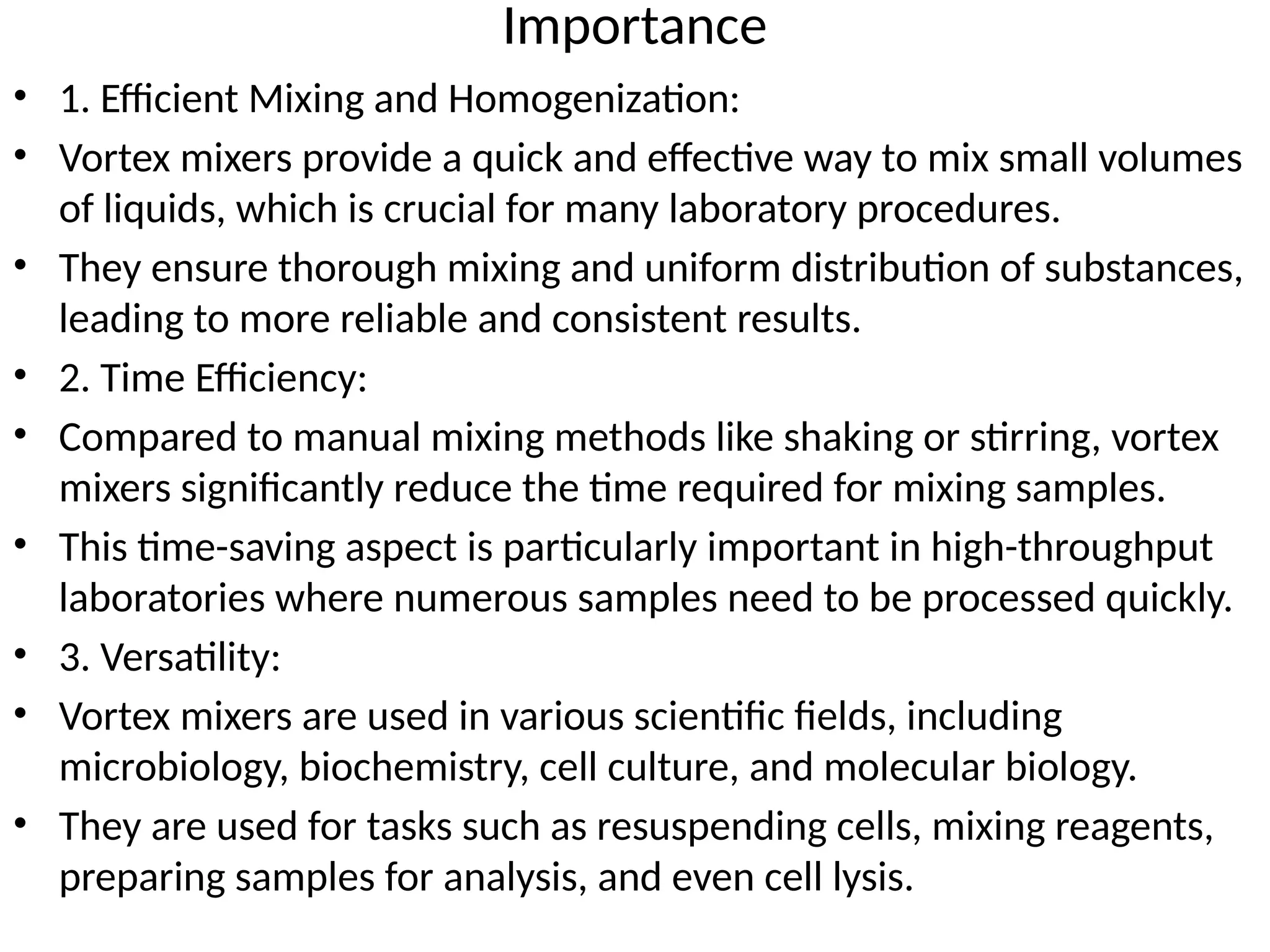 Importance
• 1. Efficient Mixing and Homogenization:
• Vortex mixers provide a quick and effective way to mix small volumes
of liquids, which is crucial for many laboratory procedures.
• They ensure thorough mixing and uniform distribution of substances,
leading to more reliable and consistent results.
• 2. Time Efficiency:
• Compared to manual mixing methods like shaking or stirring, vortex
mixers significantly reduce the time required for mixing samples.
• This time-saving aspect is particularly important in high-throughput
laboratories where numerous samples need to be processed quickly.
• 3. Versatility:
• Vortex mixers are used in various scientific fields, including
microbiology, biochemistry, cell culture, and molecular biology.
• They are used for tasks such as resuspending cells, mixing reagents,
preparing samples for analysis, and even cell lysis.
 