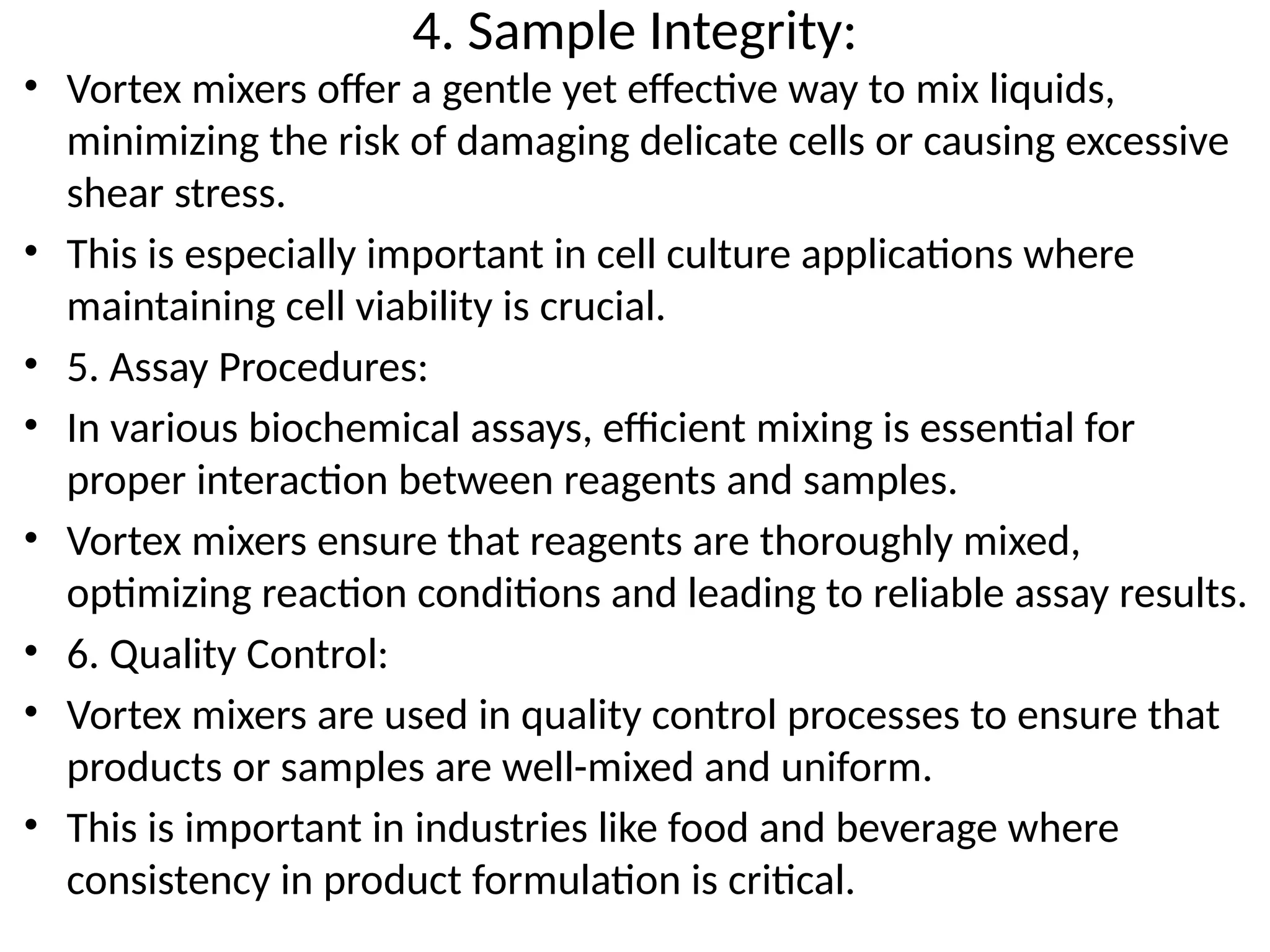 4. Sample Integrity:
• Vortex mixers offer a gentle yet effective way to mix liquids,
minimizing the risk of damaging delicate cells or causing excessive
shear stress.
• This is especially important in cell culture applications where
maintaining cell viability is crucial.
• 5. Assay Procedures:
• In various biochemical assays, efficient mixing is essential for
proper interaction between reagents and samples.
• Vortex mixers ensure that reagents are thoroughly mixed,
optimizing reaction conditions and leading to reliable assay results.
• 6. Quality Control:
• Vortex mixers are used in quality control processes to ensure that
products or samples are well-mixed and uniform.
• This is important in industries like food and beverage where
consistency in product formulation is critical.
 