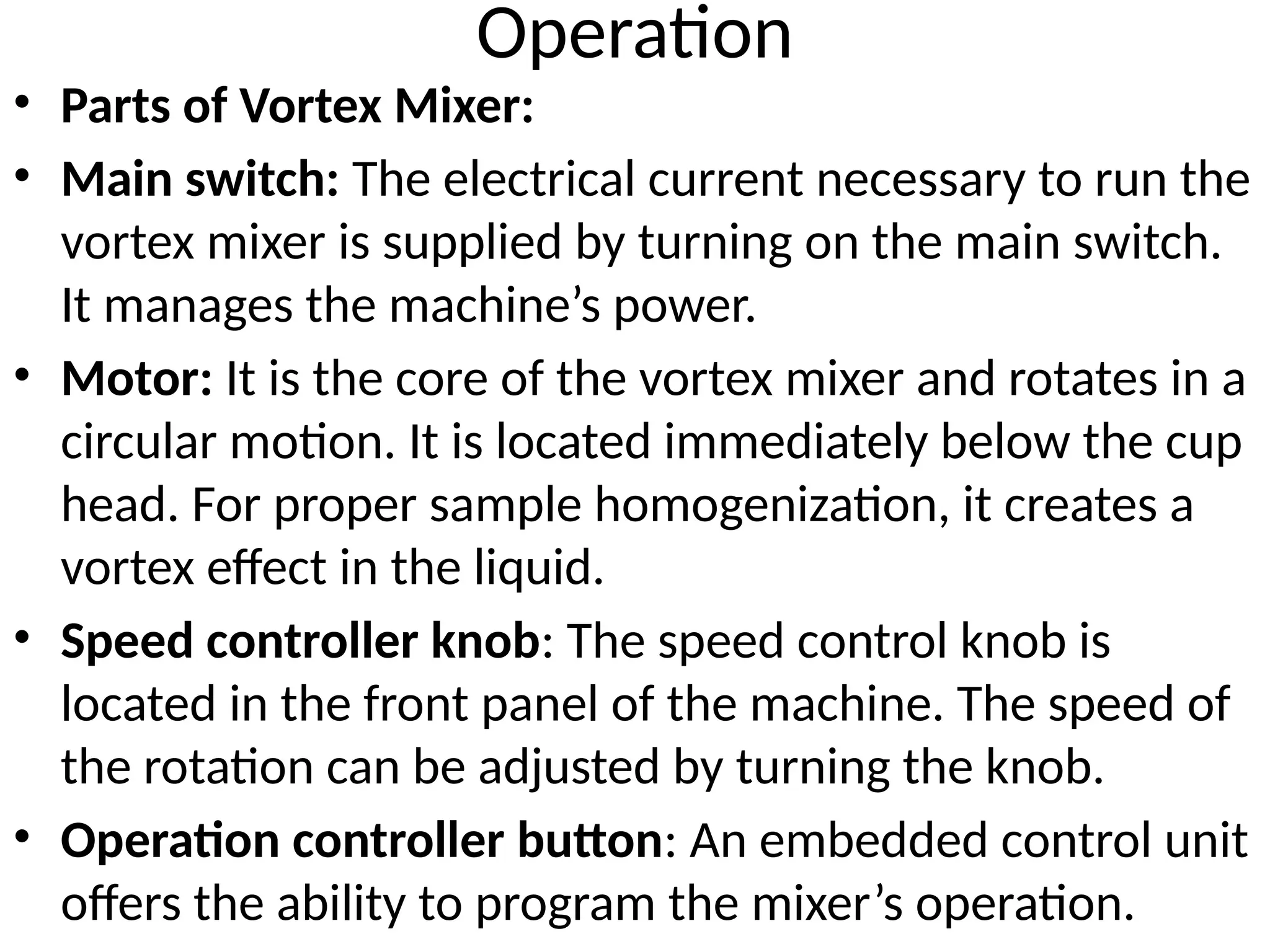 Operation
• Parts of Vortex Mixer:
• Main switch: The electrical current necessary to run the
vortex mixer is supplied by turning on the main switch.
It manages the machine’s power.
• Motor: It is the core of the vortex mixer and rotates in a
circular motion. It is located immediately below the cup
head. For proper sample homogenization, it creates a
vortex effect in the liquid.
• Speed controller knob: The speed control knob is
located in the front panel of the machine. The speed of
the rotation can be adjusted by turning the knob.
• Operation controller button: An embedded control unit
offers the ability to program the mixer’s operation.
 