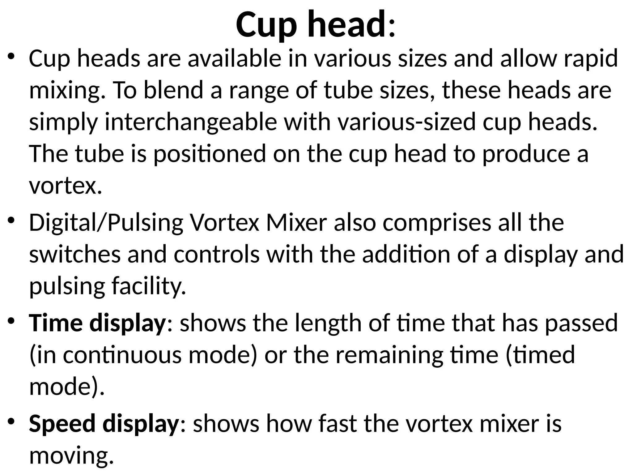 Cup head:
• Cup heads are available in various sizes and allow rapid
mixing. To blend a range of tube sizes, these heads are
simply interchangeable with various-sized cup heads.
The tube is positioned on the cup head to produce a
vortex.
• Digital/Pulsing Vortex Mixer also comprises all the
switches and controls with the addition of a display and
pulsing facility.
• Time display: shows the length of time that has passed
(in continuous mode) or the remaining time (timed
mode).
• Speed display: shows how fast the vortex mixer is
moving.
 