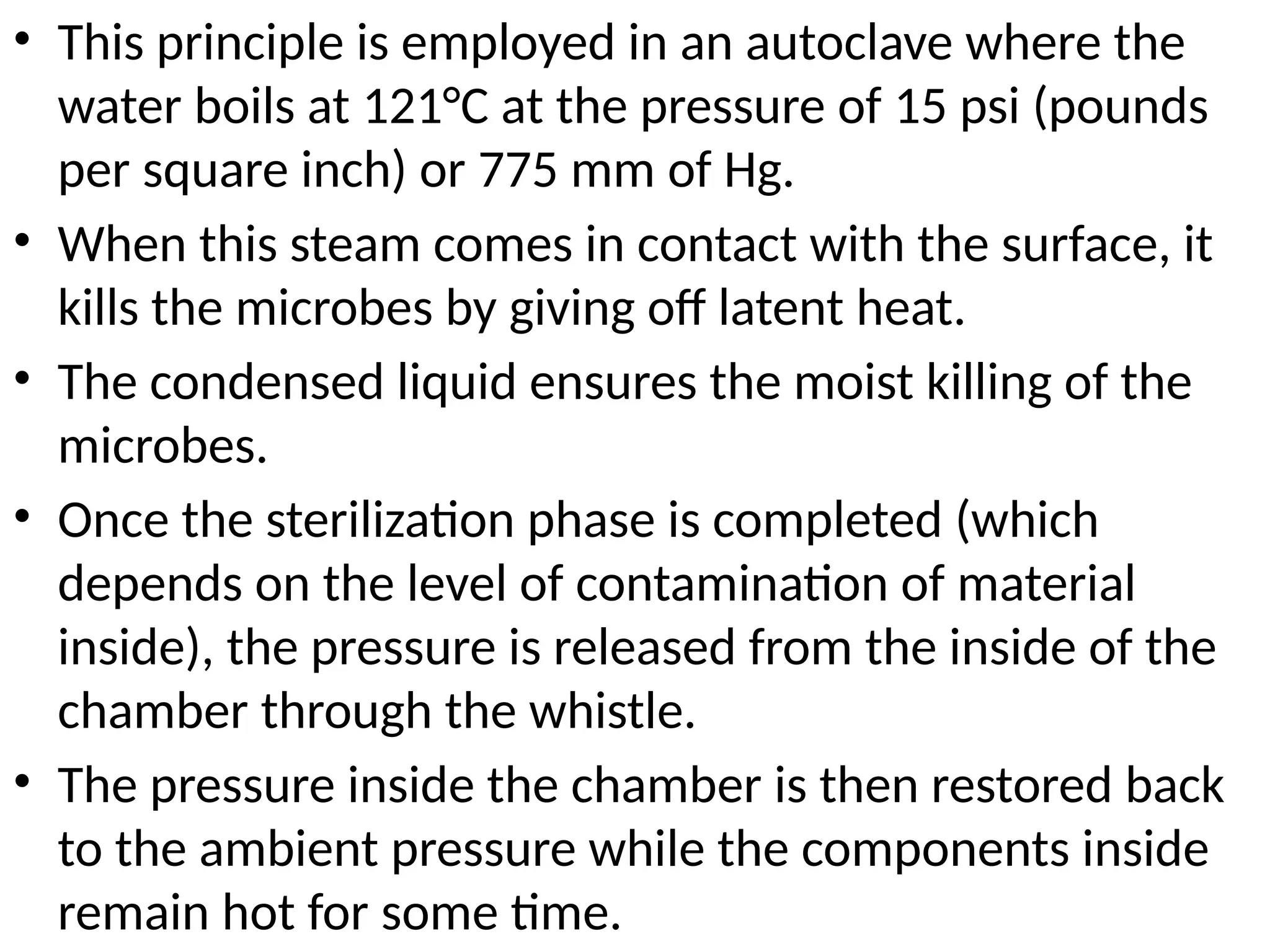 • This principle is employed in an autoclave where the
water boils at 121°C at the pressure of 15 psi (pounds
per square inch) or 775 mm of Hg.
• When this steam comes in contact with the surface, it
kills the microbes by giving off latent heat.
• The condensed liquid ensures the moist killing of the
microbes.
• Once the sterilization phase is completed (which
depends on the level of contamination of material
inside), the pressure is released from the inside of the
chamber through the whistle.
• The pressure inside the chamber is then restored back
to the ambient pressure while the components inside
remain hot for some time.
 