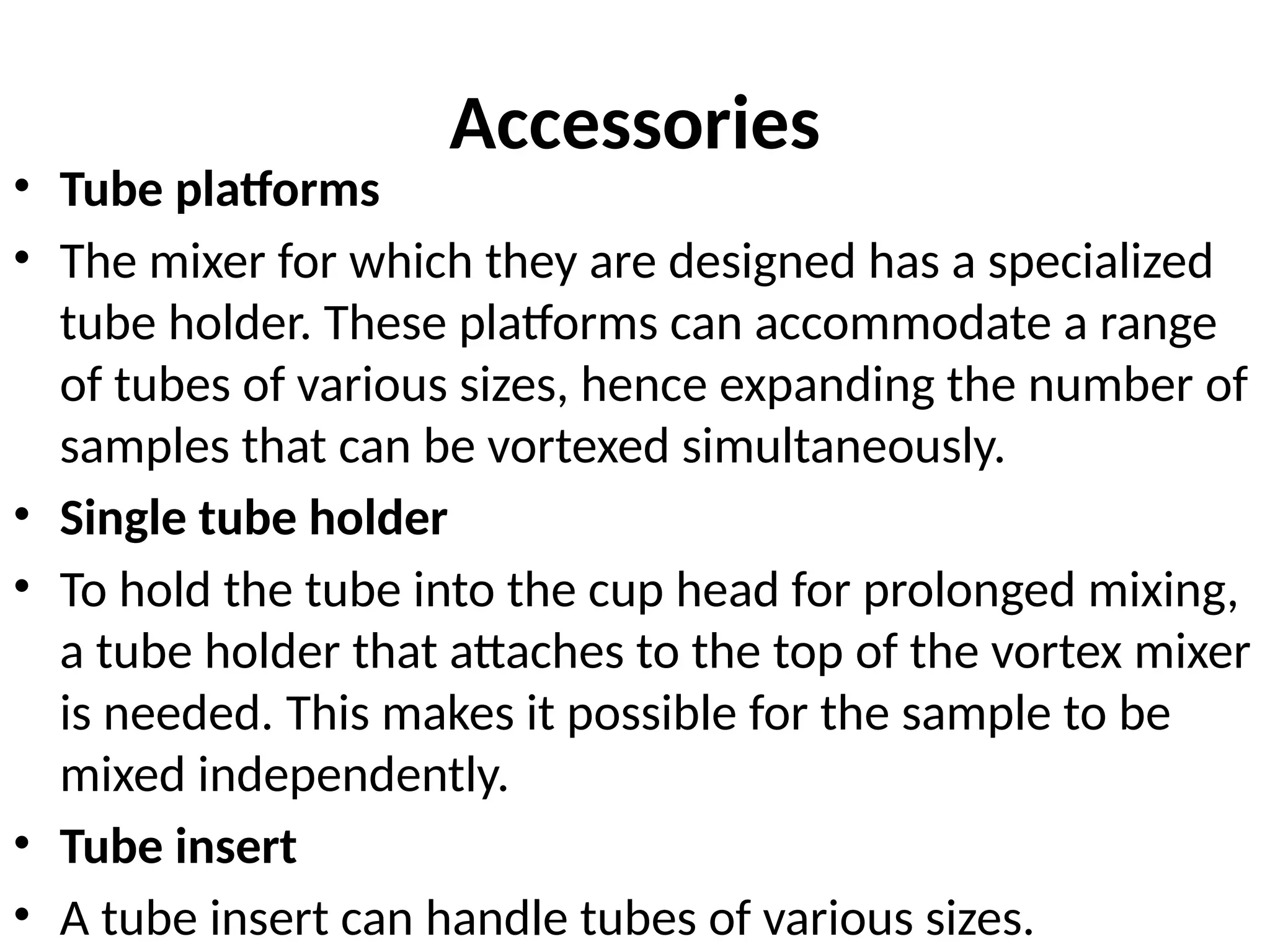 Accessories
• Tube platforms
• The mixer for which they are designed has a specialized
tube holder. These platforms can accommodate a range
of tubes of various sizes, hence expanding the number of
samples that can be vortexed simultaneously.
• Single tube holder
• To hold the tube into the cup head for prolonged mixing,
a tube holder that attaches to the top of the vortex mixer
is needed. This makes it possible for the sample to be
mixed independently.
• Tube insert
• A tube insert can handle tubes of various sizes.
 