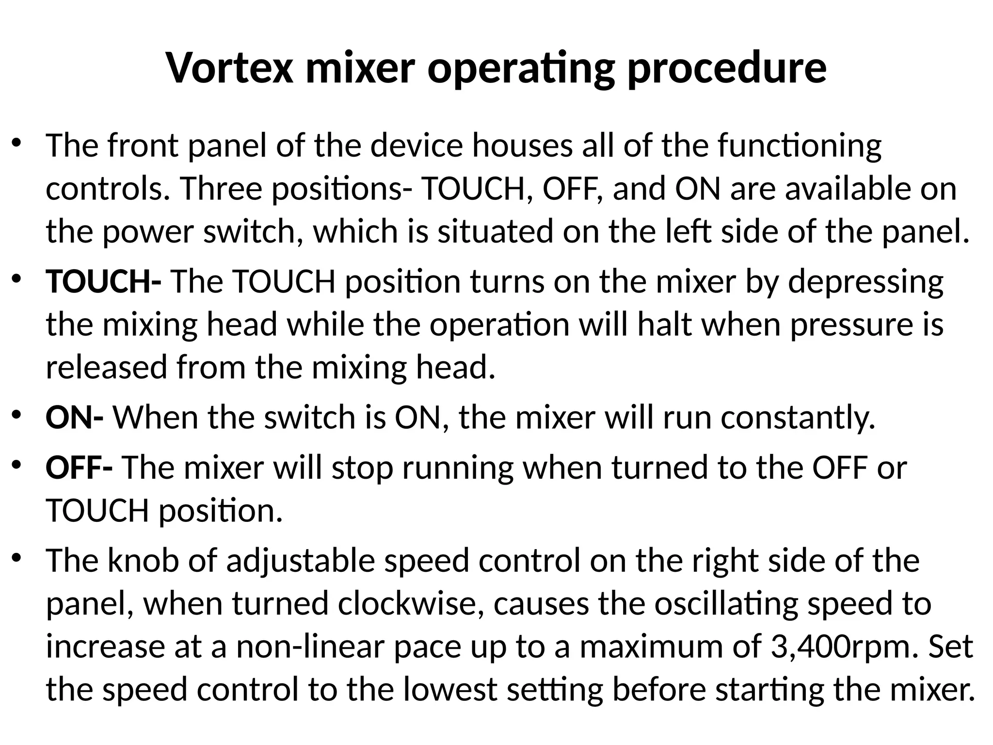 Vortex mixer operating procedure
• The front panel of the device houses all of the functioning
controls. Three positions- TOUCH, OFF, and ON are available on
the power switch, which is situated on the left side of the panel.
• TOUCH- The TOUCH position turns on the mixer by depressing
the mixing head while the operation will halt when pressure is
released from the mixing head.
• ON- When the switch is ON, the mixer will run constantly.
• OFF- The mixer will stop running when turned to the OFF or
TOUCH position.
• The knob of adjustable speed control on the right side of the
panel, when turned clockwise, causes the oscillating speed to
increase at a non-linear pace up to a maximum of 3,400rpm. Set
the speed control to the lowest setting before starting the mixer.
 