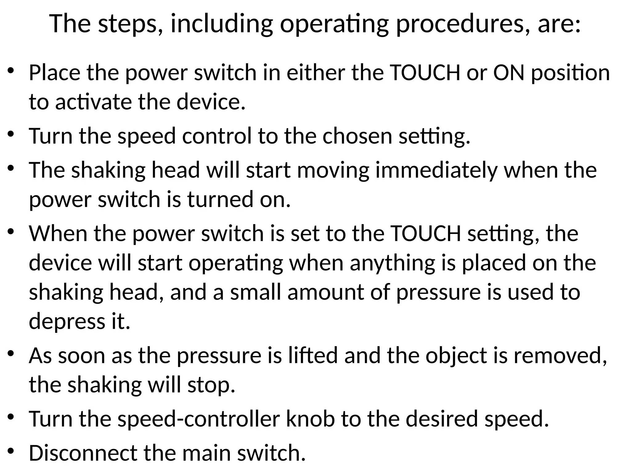 The steps, including operating procedures, are:
• Place the power switch in either the TOUCH or ON position
to activate the device.
• Turn the speed control to the chosen setting.
• The shaking head will start moving immediately when the
power switch is turned on.
• When the power switch is set to the TOUCH setting, the
device will start operating when anything is placed on the
shaking head, and a small amount of pressure is used to
depress it.
• As soon as the pressure is lifted and the object is removed,
the shaking will stop.
• Turn the speed-controller knob to the desired speed.
• Disconnect the main switch.
 