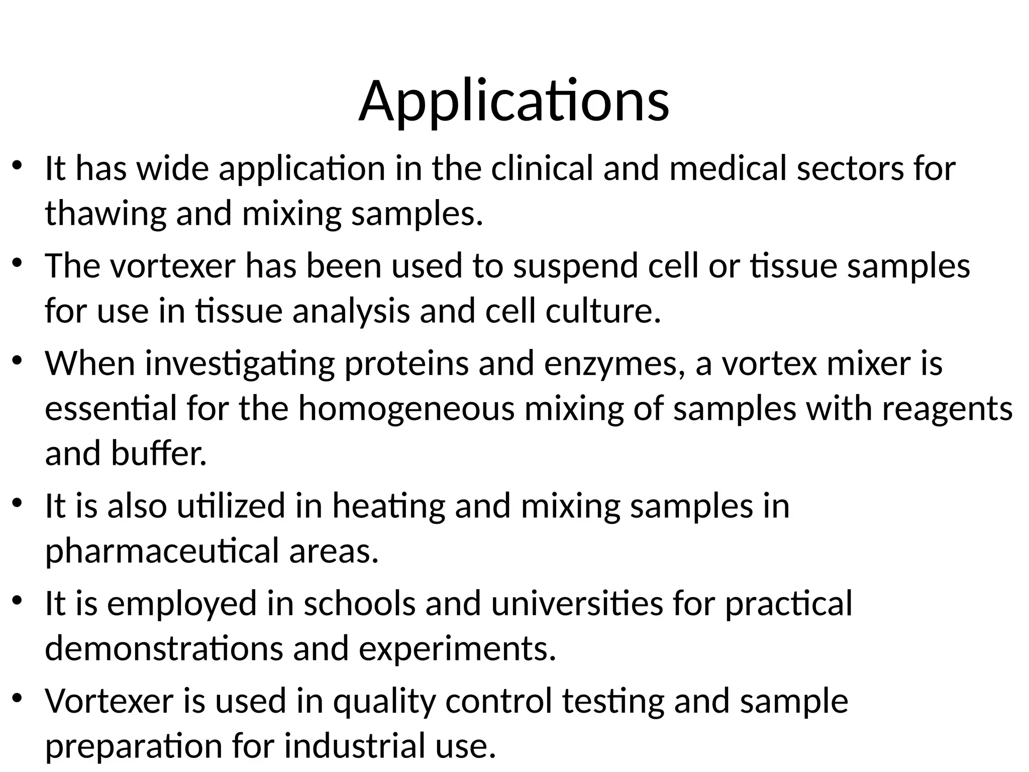 Applications
• It has wide application in the clinical and medical sectors for
thawing and mixing samples.
• The vortexer has been used to suspend cell or tissue samples
for use in tissue analysis and cell culture.
• When investigating proteins and enzymes, a vortex mixer is
essential for the homogeneous mixing of samples with reagents
and buffer.
• It is also utilized in heating and mixing samples in
pharmaceutical areas.
• It is employed in schools and universities for practical
demonstrations and experiments.
• Vortexer is used in quality control testing and sample
preparation for industrial use.
 