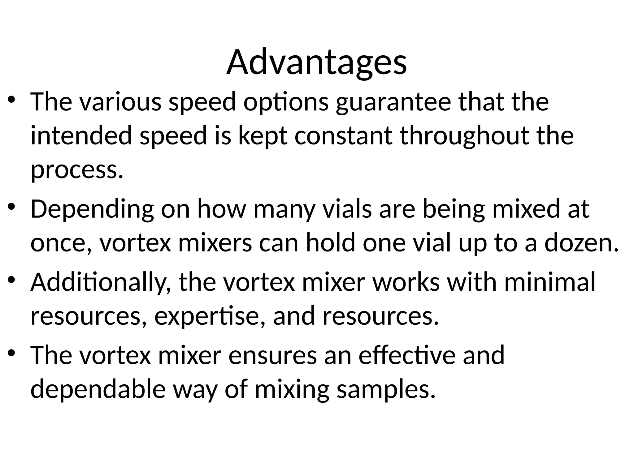 Advantages
• The various speed options guarantee that the
intended speed is kept constant throughout the
process.
• Depending on how many vials are being mixed at
once, vortex mixers can hold one vial up to a dozen.
• Additionally, the vortex mixer works with minimal
resources, expertise, and resources.
• The vortex mixer ensures an effective and
dependable way of mixing samples.
 
