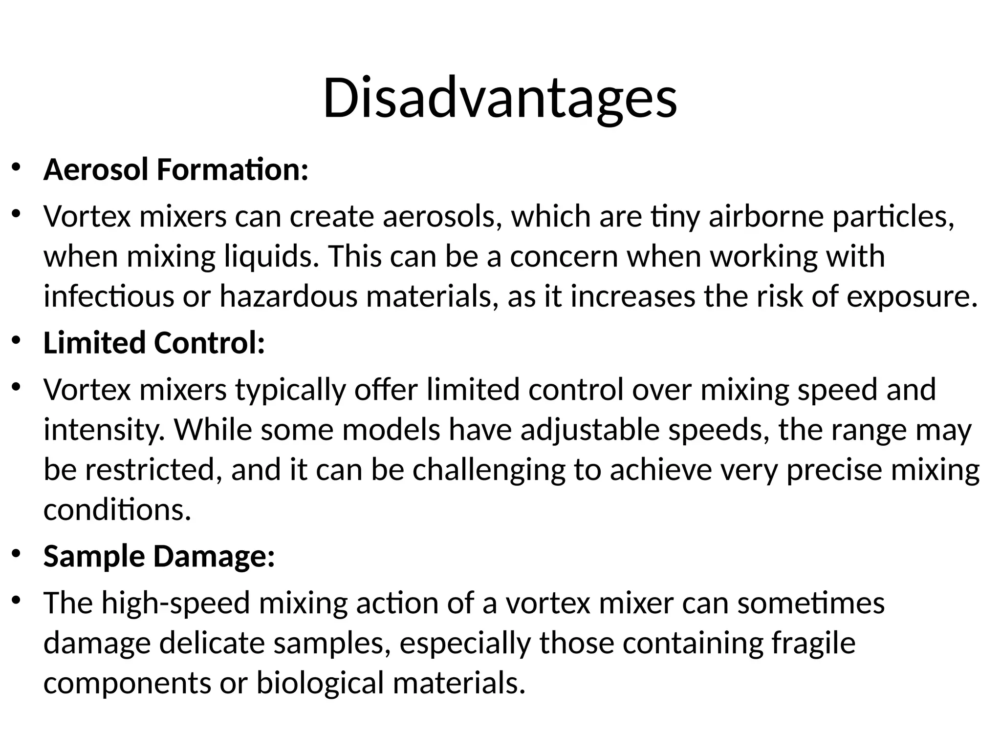 Disadvantages
• Aerosol Formation:
• Vortex mixers can create aerosols, which are tiny airborne particles,
when mixing liquids. This can be a concern when working with
infectious or hazardous materials, as it increases the risk of exposure.
• Limited Control:
• Vortex mixers typically offer limited control over mixing speed and
intensity. While some models have adjustable speeds, the range may
be restricted, and it can be challenging to achieve very precise mixing
conditions.
• Sample Damage:
• The high-speed mixing action of a vortex mixer can sometimes
damage delicate samples, especially those containing fragile
components or biological materials.
 