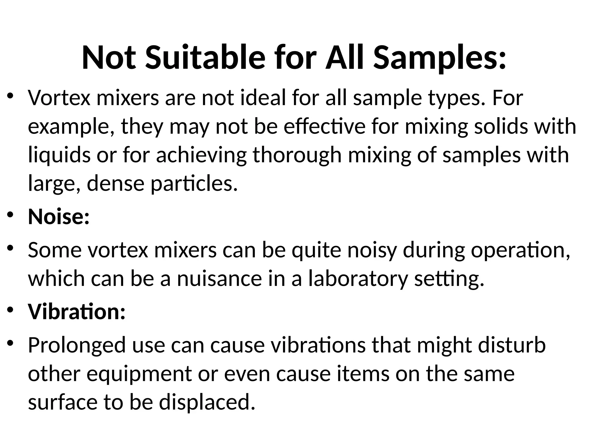 Not Suitable for All Samples:
• Vortex mixers are not ideal for all sample types. For
example, they may not be effective for mixing solids with
liquids or for achieving thorough mixing of samples with
large, dense particles.
• Noise:
• Some vortex mixers can be quite noisy during operation,
which can be a nuisance in a laboratory setting.
• Vibration:
• Prolonged use can cause vibrations that might disturb
other equipment or even cause items on the same
surface to be displaced.
 