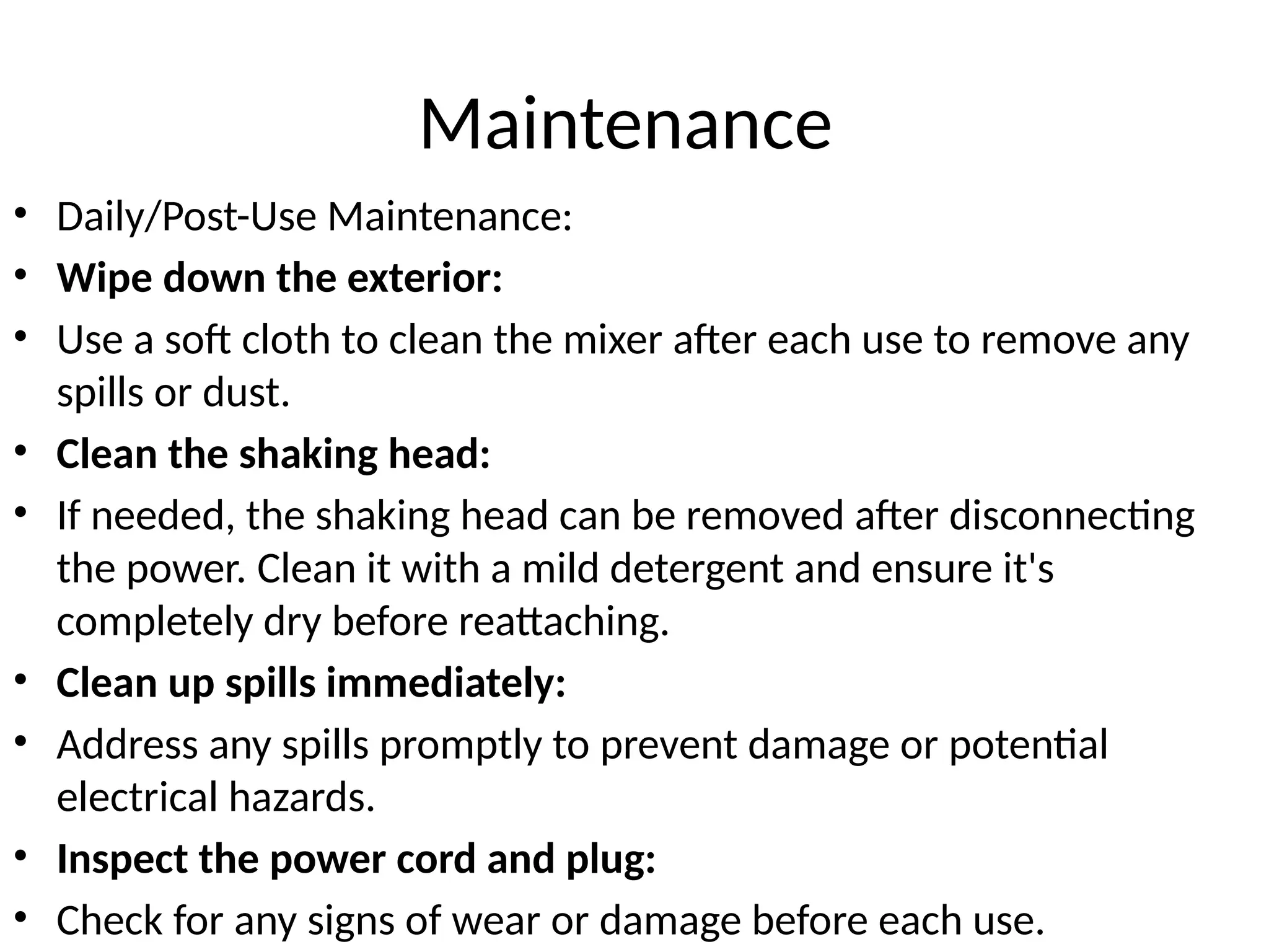 Maintenance
• Daily/Post-Use Maintenance:
• Wipe down the exterior:
• Use a soft cloth to clean the mixer after each use to remove any
spills or dust.
• Clean the shaking head:
• If needed, the shaking head can be removed after disconnecting
the power. Clean it with a mild detergent and ensure it's
completely dry before reattaching.
• Clean up spills immediately:
• Address any spills promptly to prevent damage or potential
electrical hazards.
• Inspect the power cord and plug:
• Check for any signs of wear or damage before each use.
 