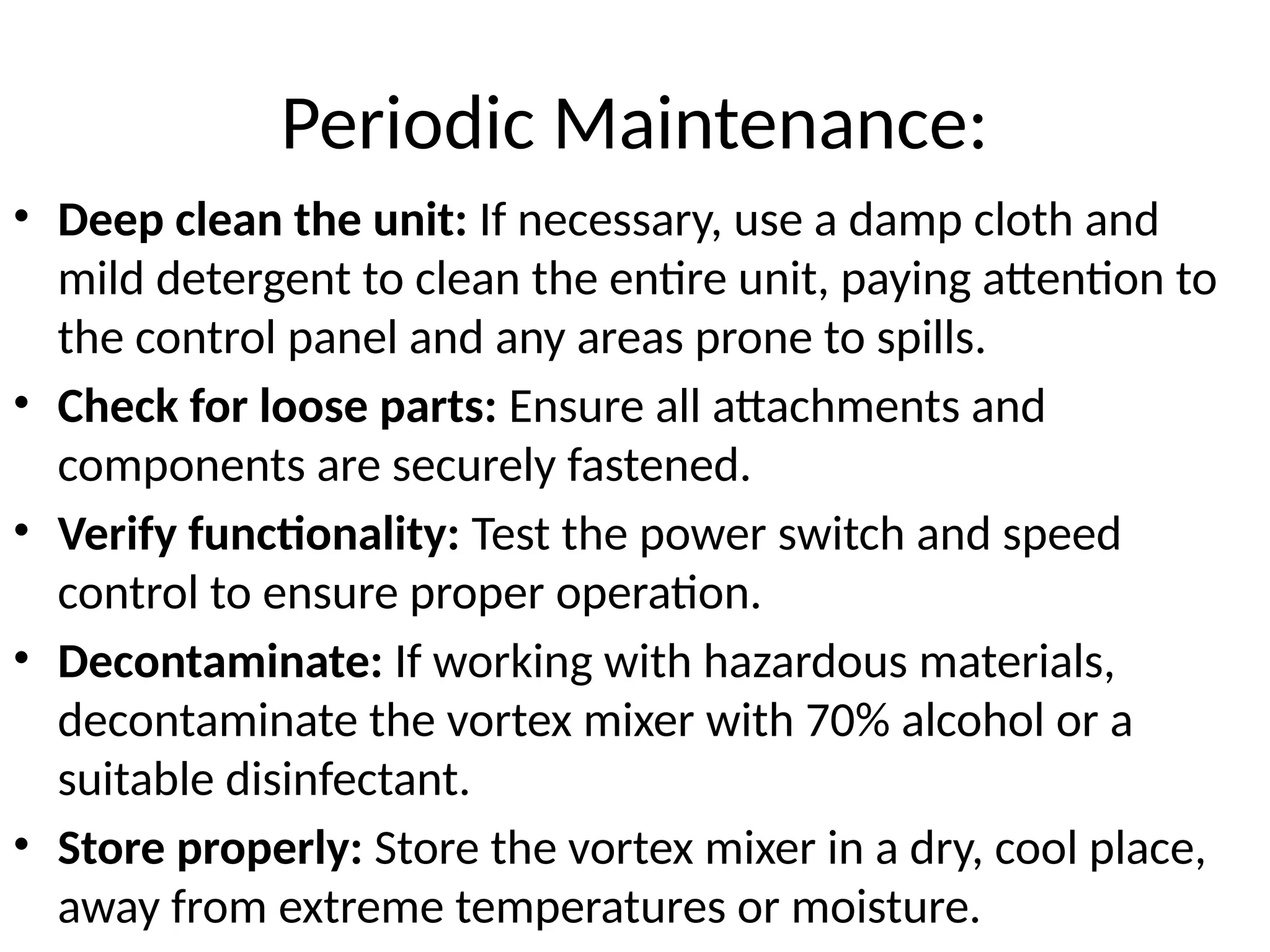 Periodic Maintenance:
• Deep clean the unit: If necessary, use a damp cloth and
mild detergent to clean the entire unit, paying attention to
the control panel and any areas prone to spills.
• Check for loose parts: Ensure all attachments and
components are securely fastened.
• Verify functionality: Test the power switch and speed
control to ensure proper operation.
• Decontaminate: If working with hazardous materials,
decontaminate the vortex mixer with 70% alcohol or a
suitable disinfectant.
• Store properly: Store the vortex mixer in a dry, cool place,
away from extreme temperatures or moisture.
 