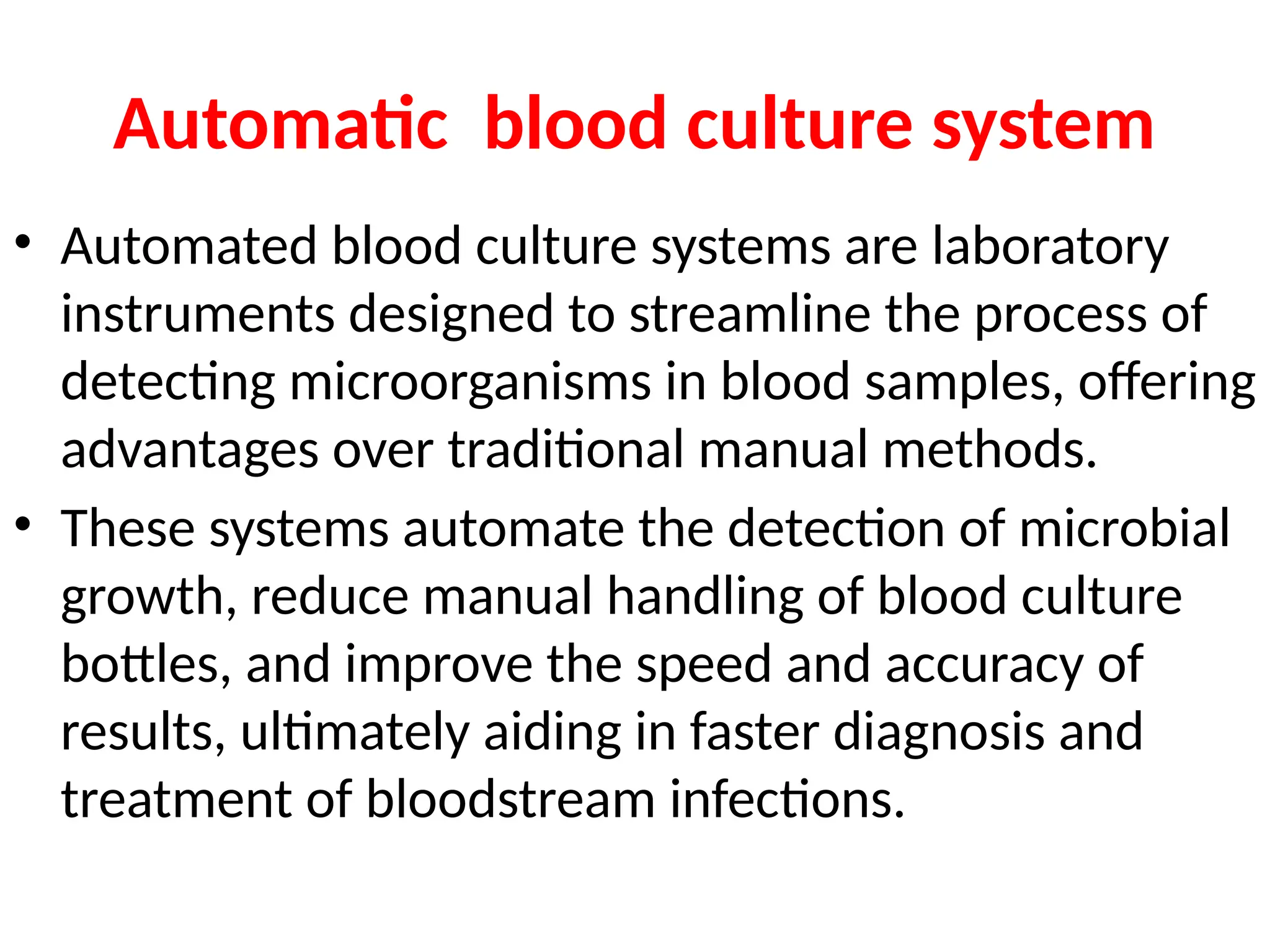 Automatic blood culture system
• Automated blood culture systems are laboratory
instruments designed to streamline the process of
detecting microorganisms in blood samples, offering
advantages over traditional manual methods.
• These systems automate the detection of microbial
growth, reduce manual handling of blood culture
bottles, and improve the speed and accuracy of
results, ultimately aiding in faster diagnosis and
treatment of bloodstream infections.
 