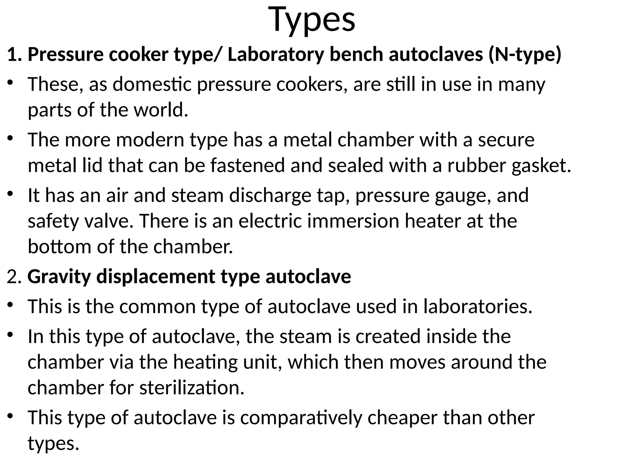 Types
1. Pressure cooker type/ Laboratory bench autoclaves (N-type)
• These, as domestic pressure cookers, are still in use in many
parts of the world.
• The more modern type has a metal chamber with a secure
metal lid that can be fastened and sealed with a rubber gasket.
• It has an air and steam discharge tap, pressure gauge, and
safety valve. There is an electric immersion heater at the
bottom of the chamber.
2. Gravity displacement type autoclave
• This is the common type of autoclave used in laboratories.
• In this type of autoclave, the steam is created inside the
chamber via the heating unit, which then moves around the
chamber for sterilization.
• This type of autoclave is comparatively cheaper than other
types.
 