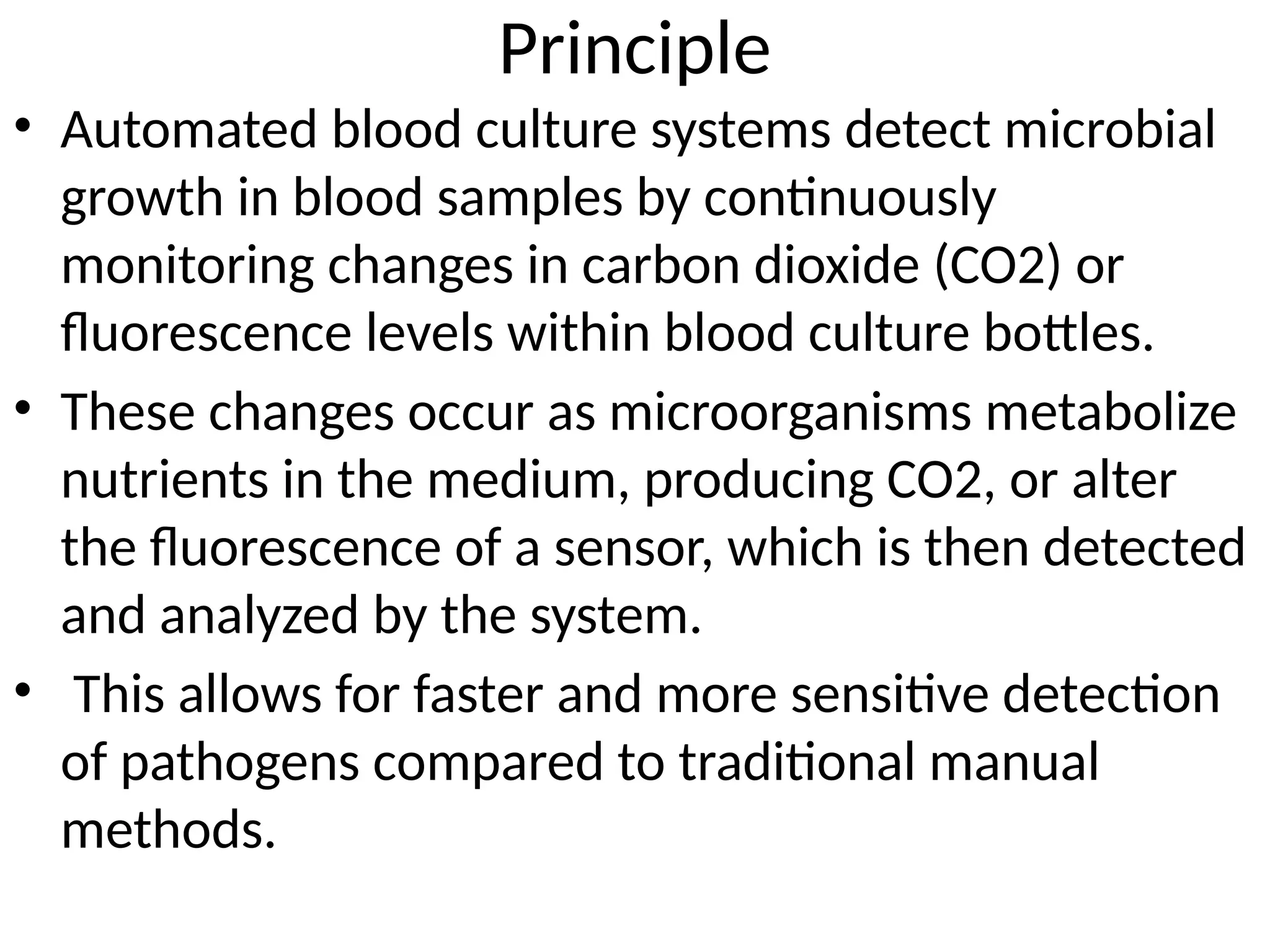 Principle
• Automated blood culture systems detect microbial
growth in blood samples by continuously
monitoring changes in carbon dioxide (CO2) or
fluorescence levels within blood culture bottles.
• These changes occur as microorganisms metabolize
nutrients in the medium, producing CO2, or alter
the fluorescence of a sensor, which is then detected
and analyzed by the system.
• This allows for faster and more sensitive detection
of pathogens compared to traditional manual
methods.
 