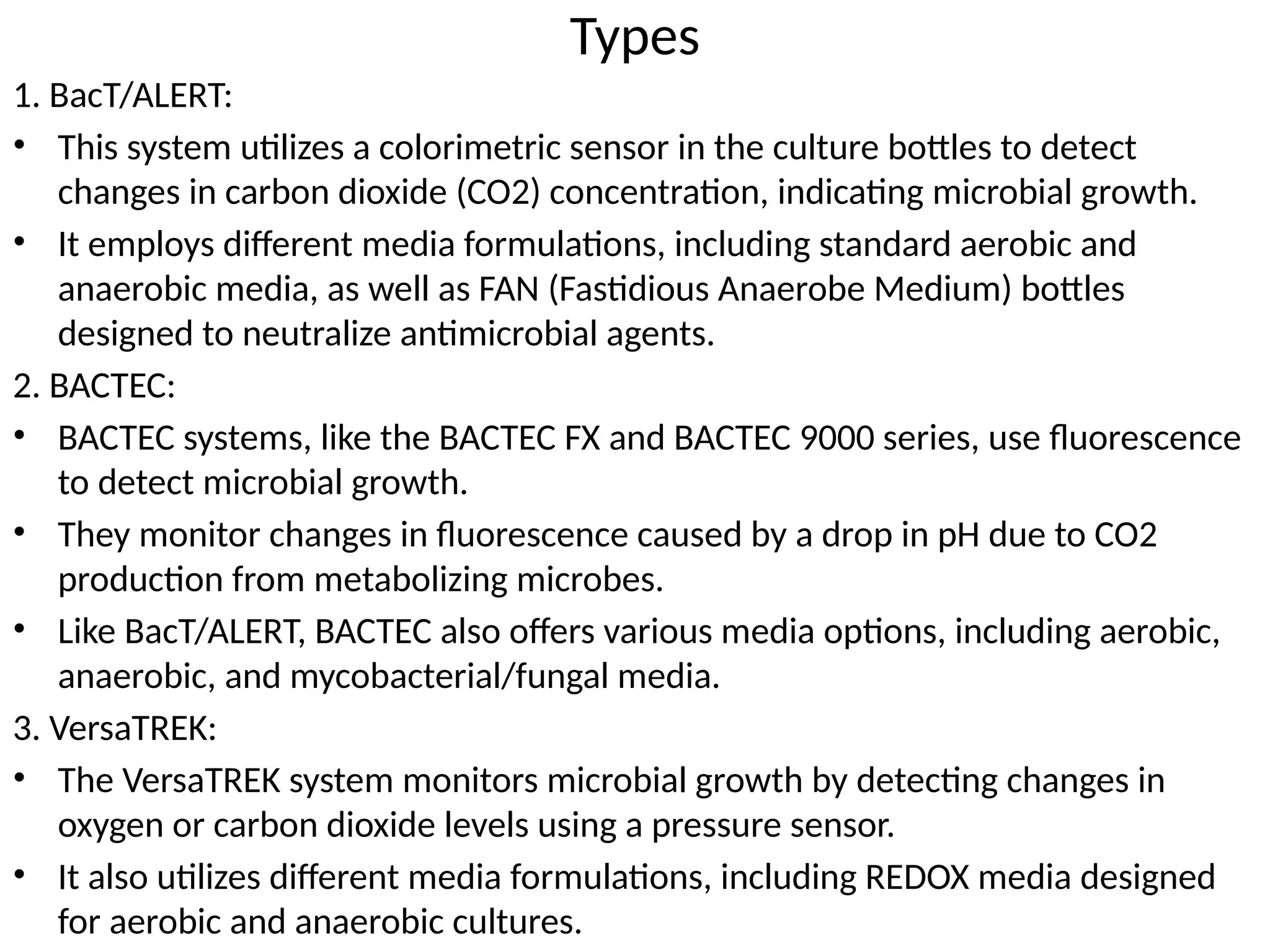 Types
1. BacT/ALERT:
• This system utilizes a colorimetric sensor in the culture bottles to detect
changes in carbon dioxide (CO2) concentration, indicating microbial growth.
• It employs different media formulations, including standard aerobic and
anaerobic media, as well as FAN (Fastidious Anaerobe Medium) bottles
designed to neutralize antimicrobial agents.
2. BACTEC:
• BACTEC systems, like the BACTEC FX and BACTEC 9000 series, use fluorescence
to detect microbial growth.
• They monitor changes in fluorescence caused by a drop in pH due to CO2
production from metabolizing microbes.
• Like BacT/ALERT, BACTEC also offers various media options, including aerobic,
anaerobic, and mycobacterial/fungal media.
3. VersaTREK:
• The VersaTREK system monitors microbial growth by detecting changes in
oxygen or carbon dioxide levels using a pressure sensor.
• It also utilizes different media formulations, including REDOX media designed
for aerobic and anaerobic cultures.
 