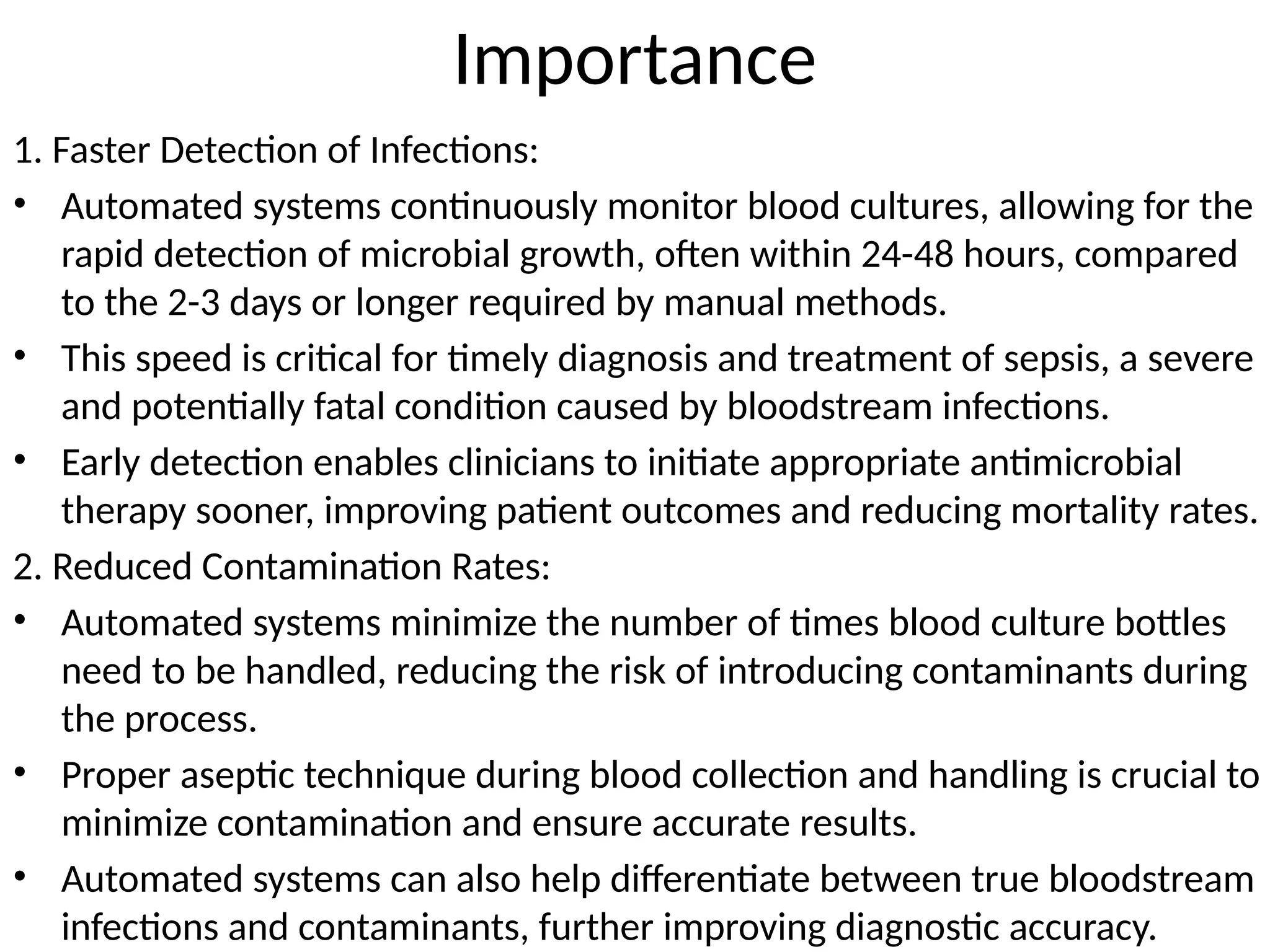 Importance
1. Faster Detection of Infections:
• Automated systems continuously monitor blood cultures, allowing for the
rapid detection of microbial growth, often within 24-48 hours, compared
to the 2-3 days or longer required by manual methods.
• This speed is critical for timely diagnosis and treatment of sepsis, a severe
and potentially fatal condition caused by bloodstream infections.
• Early detection enables clinicians to initiate appropriate antimicrobial
therapy sooner, improving patient outcomes and reducing mortality rates.
2. Reduced Contamination Rates:
• Automated systems minimize the number of times blood culture bottles
need to be handled, reducing the risk of introducing contaminants during
the process.
• Proper aseptic technique during blood collection and handling is crucial to
minimize contamination and ensure accurate results.
• Automated systems can also help differentiate between true bloodstream
infections and contaminants, further improving diagnostic accuracy.
 