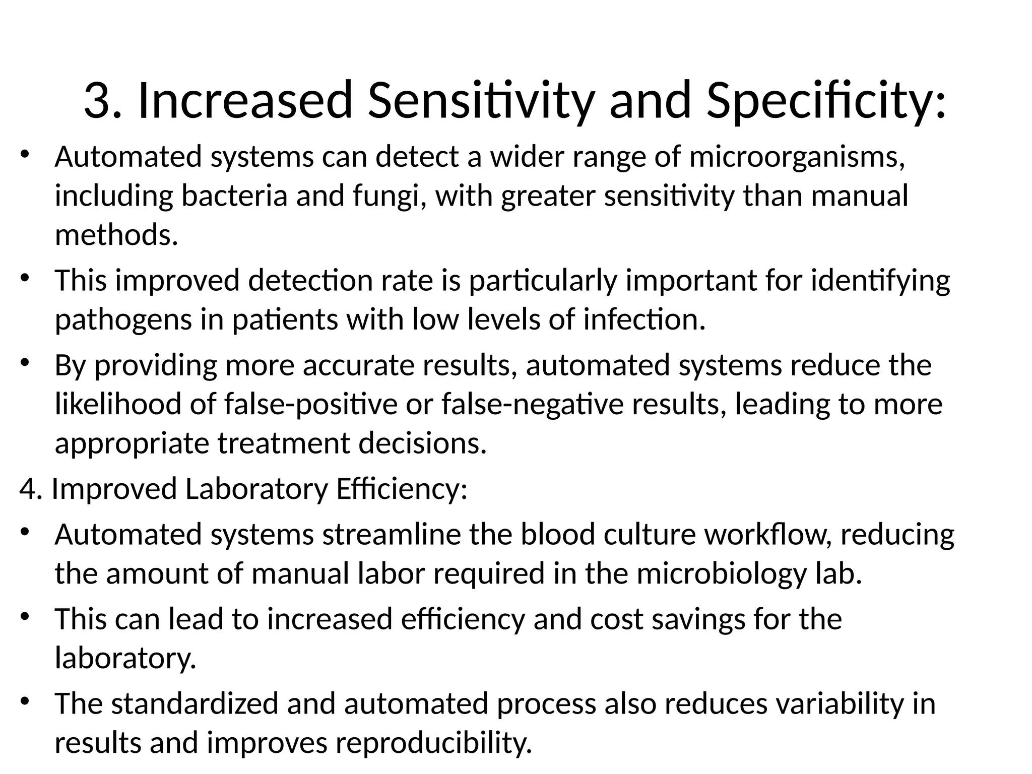 3. Increased Sensitivity and Specificity:
• Automated systems can detect a wider range of microorganisms,
including bacteria and fungi, with greater sensitivity than manual
methods.
• This improved detection rate is particularly important for identifying
pathogens in patients with low levels of infection.
• By providing more accurate results, automated systems reduce the
likelihood of false-positive or false-negative results, leading to more
appropriate treatment decisions.
4. Improved Laboratory Efficiency:
• Automated systems streamline the blood culture workflow, reducing
the amount of manual labor required in the microbiology lab.
• This can lead to increased efficiency and cost savings for the
laboratory.
• The standardized and automated process also reduces variability in
results and improves reproducibility.
 
