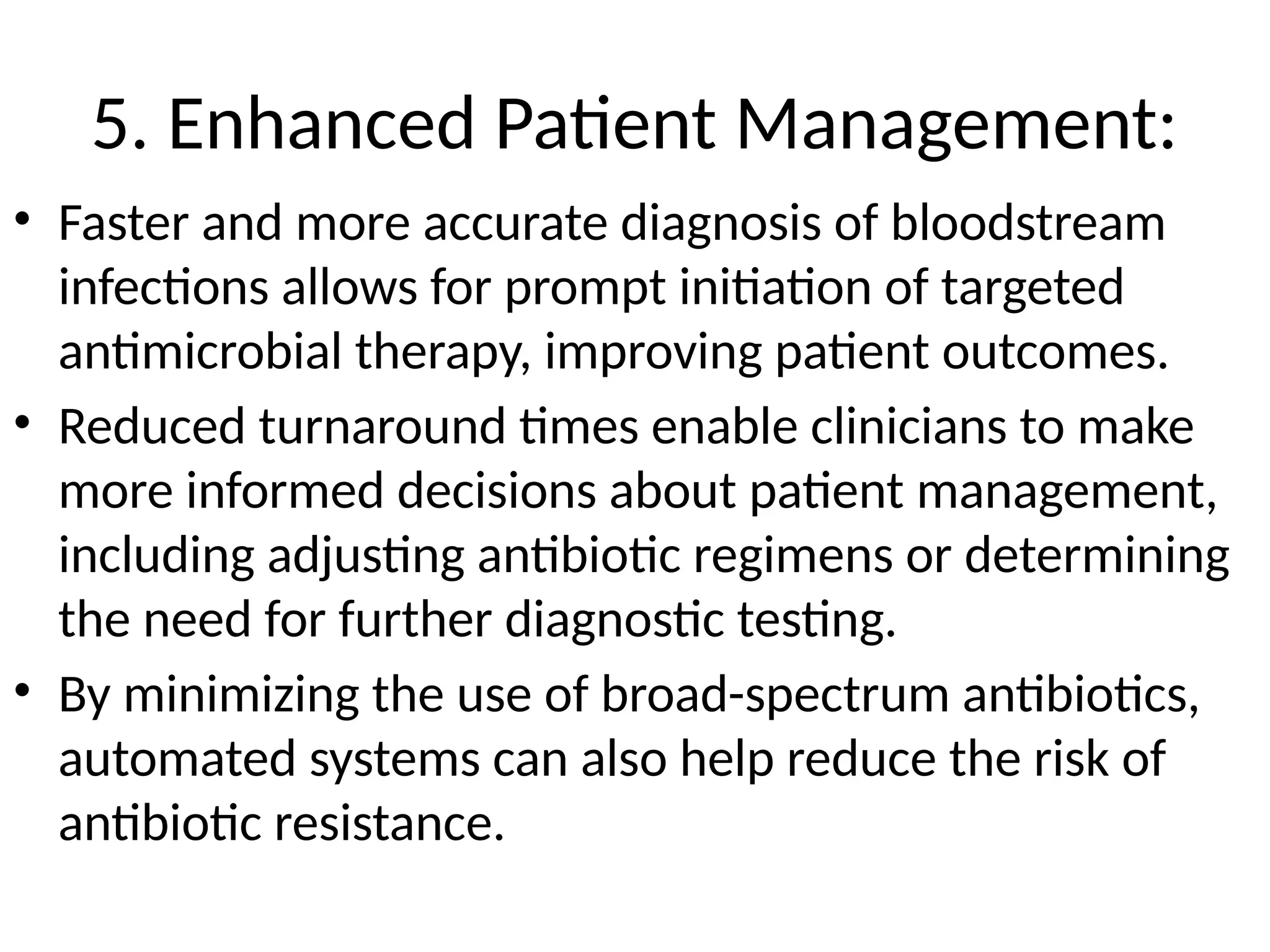 5. Enhanced Patient Management:
• Faster and more accurate diagnosis of bloodstream
infections allows for prompt initiation of targeted
antimicrobial therapy, improving patient outcomes.
• Reduced turnaround times enable clinicians to make
more informed decisions about patient management,
including adjusting antibiotic regimens or determining
the need for further diagnostic testing.
• By minimizing the use of broad-spectrum antibiotics,
automated systems can also help reduce the risk of
antibiotic resistance.
 