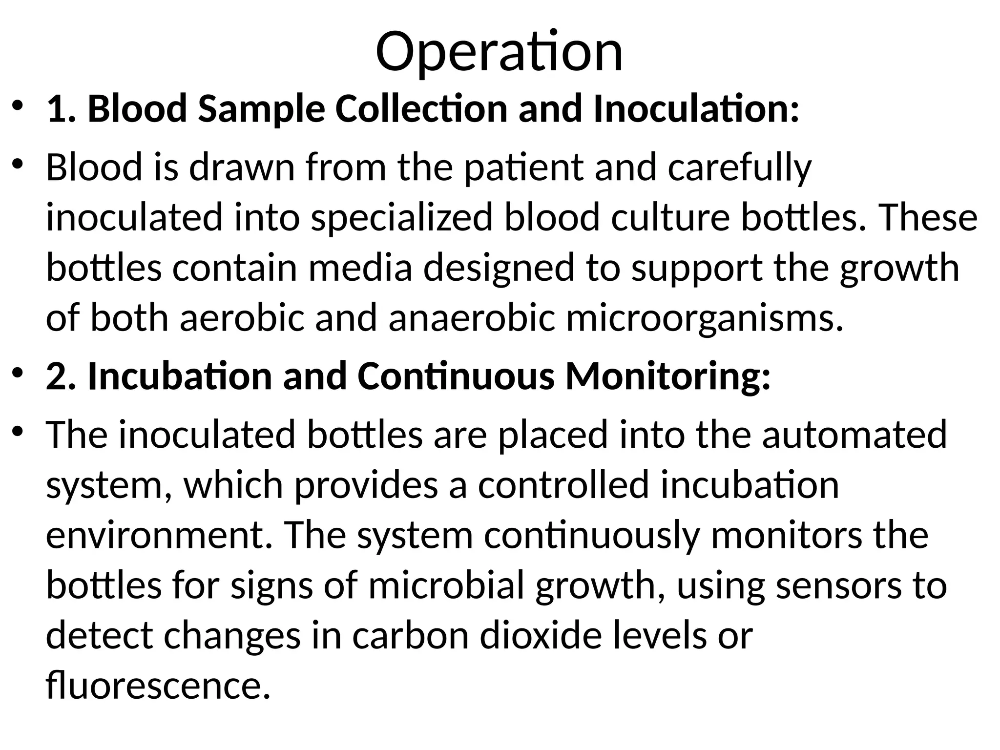 Operation
• 1. Blood Sample Collection and Inoculation:
• Blood is drawn from the patient and carefully
inoculated into specialized blood culture bottles. These
bottles contain media designed to support the growth
of both aerobic and anaerobic microorganisms.
• 2. Incubation and Continuous Monitoring:
• The inoculated bottles are placed into the automated
system, which provides a controlled incubation
environment. The system continuously monitors the
bottles for signs of microbial growth, using sensors to
detect changes in carbon dioxide levels or
fluorescence.
 