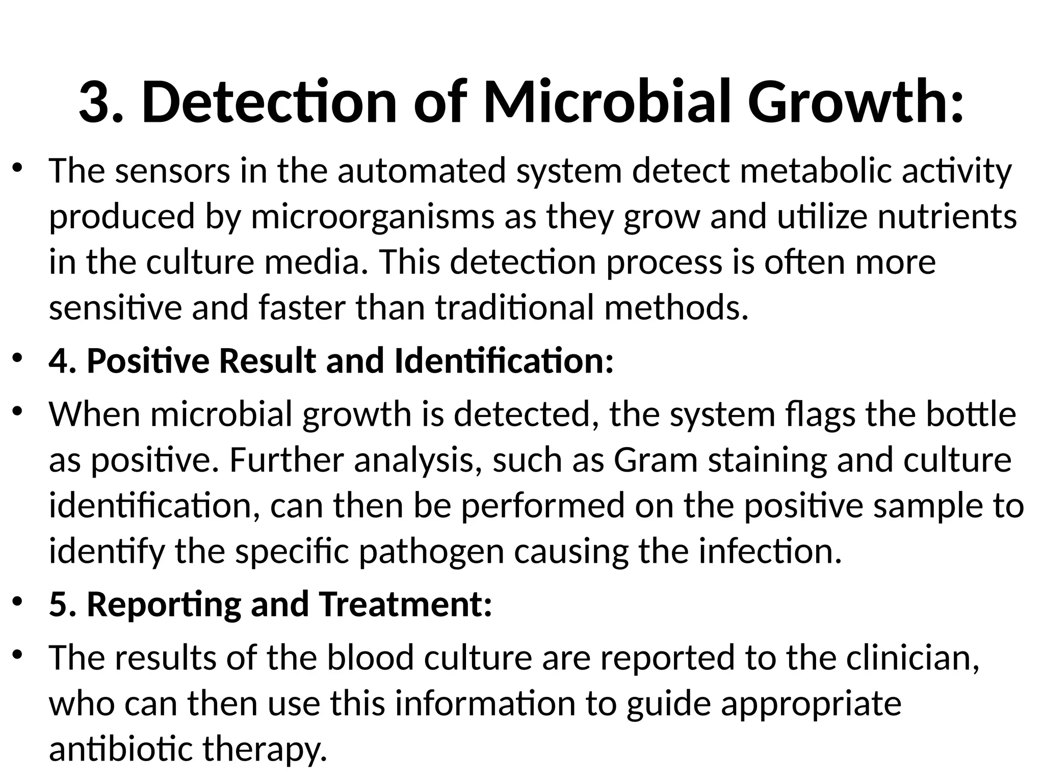 3. Detection of Microbial Growth:
• The sensors in the automated system detect metabolic activity
produced by microorganisms as they grow and utilize nutrients
in the culture media. This detection process is often more
sensitive and faster than traditional methods.
• 4. Positive Result and Identification:
• When microbial growth is detected, the system flags the bottle
as positive. Further analysis, such as Gram staining and culture
identification, can then be performed on the positive sample to
identify the specific pathogen causing the infection.
• 5. Reporting and Treatment:
• The results of the blood culture are reported to the clinician,
who can then use this information to guide appropriate
antibiotic therapy.
 