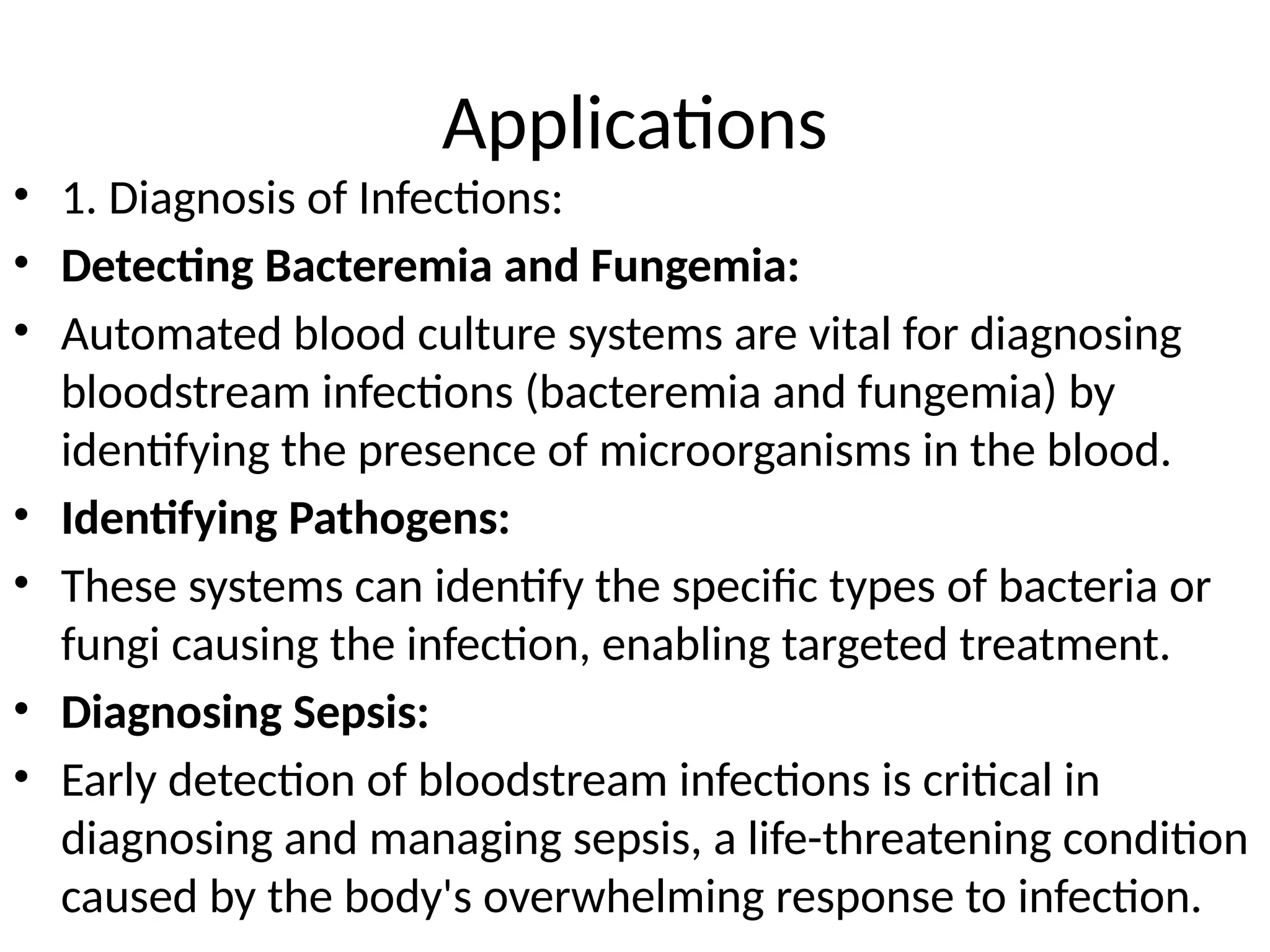 Applications
• 1. Diagnosis of Infections:
• Detecting Bacteremia and Fungemia:
• Automated blood culture systems are vital for diagnosing
bloodstream infections (bacteremia and fungemia) by
identifying the presence of microorganisms in the blood.
• Identifying Pathogens:
• These systems can identify the specific types of bacteria or
fungi causing the infection, enabling targeted treatment.
• Diagnosing Sepsis:
• Early detection of bloodstream infections is critical in
diagnosing and managing sepsis, a life-threatening condition
caused by the body's overwhelming response to infection.
 