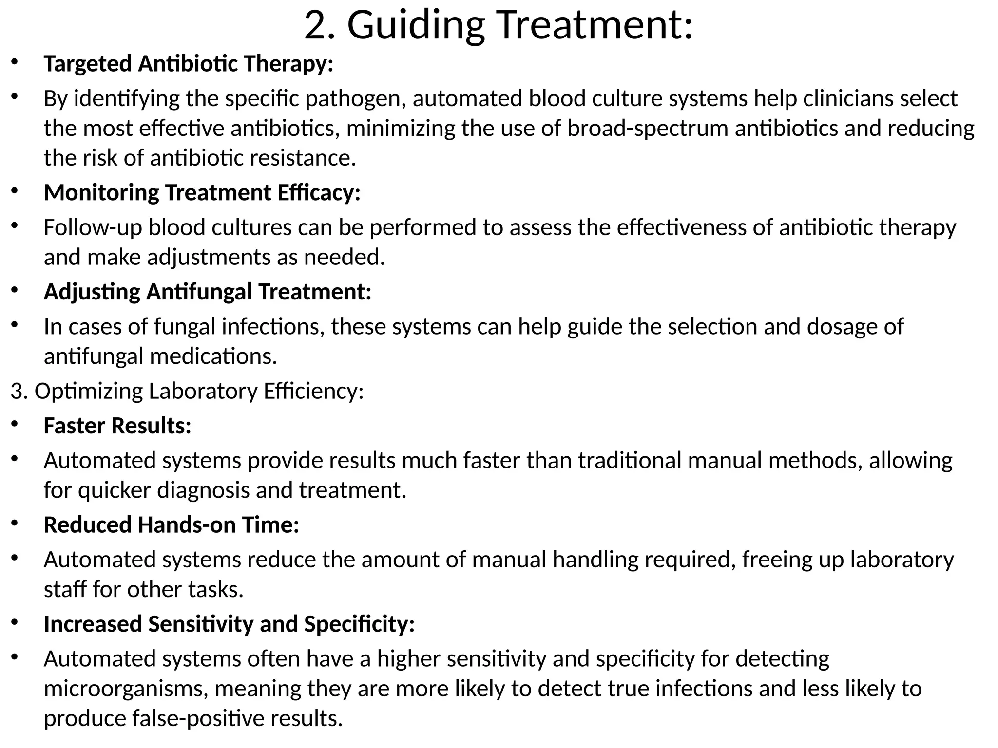 2. Guiding Treatment:
• Targeted Antibiotic Therapy:
• By identifying the specific pathogen, automated blood culture systems help clinicians select
the most effective antibiotics, minimizing the use of broad-spectrum antibiotics and reducing
the risk of antibiotic resistance.
• Monitoring Treatment Efficacy:
• Follow-up blood cultures can be performed to assess the effectiveness of antibiotic therapy
and make adjustments as needed.
• Adjusting Antifungal Treatment:
• In cases of fungal infections, these systems can help guide the selection and dosage of
antifungal medications.
3. Optimizing Laboratory Efficiency:
• Faster Results:
• Automated systems provide results much faster than traditional manual methods, allowing
for quicker diagnosis and treatment.
• Reduced Hands-on Time:
• Automated systems reduce the amount of manual handling required, freeing up laboratory
staff for other tasks.
• Increased Sensitivity and Specificity:
• Automated systems often have a higher sensitivity and specificity for detecting
microorganisms, meaning they are more likely to detect true infections and less likely to
produce false-positive results.
 