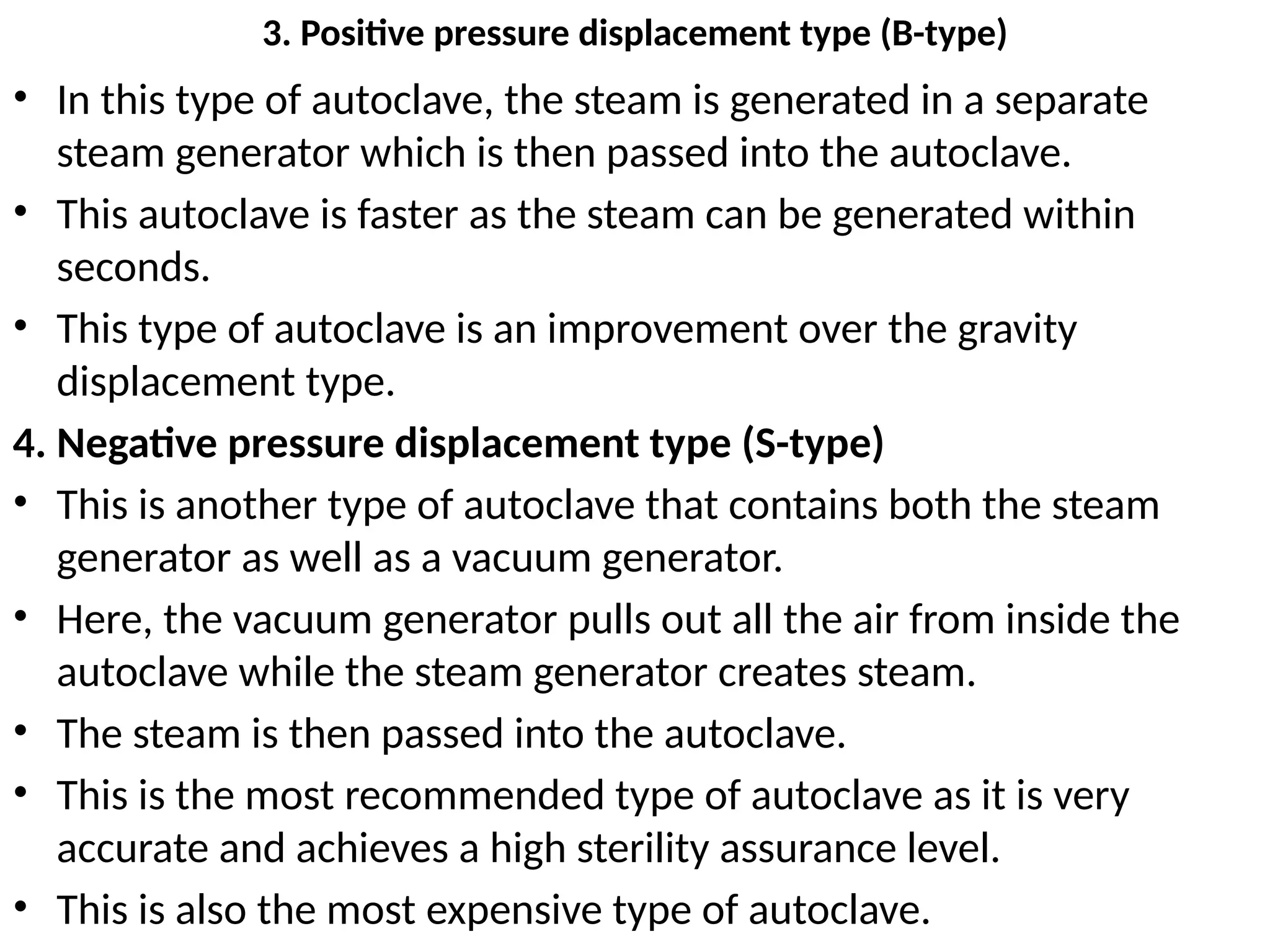 3. Positive pressure displacement type (B-type)
• In this type of autoclave, the steam is generated in a separate
steam generator which is then passed into the autoclave.
• This autoclave is faster as the steam can be generated within
seconds.
• This type of autoclave is an improvement over the gravity
displacement type.
4. Negative pressure displacement type (S-type)
• This is another type of autoclave that contains both the steam
generator as well as a vacuum generator.
• Here, the vacuum generator pulls out all the air from inside the
autoclave while the steam generator creates steam.
• The steam is then passed into the autoclave.
• This is the most recommended type of autoclave as it is very
accurate and achieves a high sterility assurance level.
• This is also the most expensive type of autoclave.
 