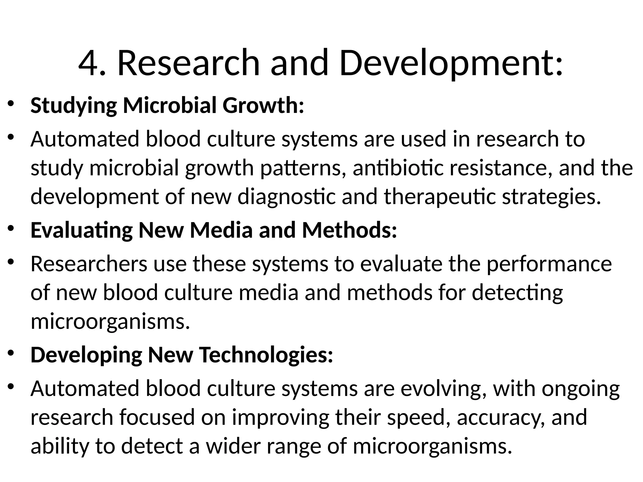 4. Research and Development:
• Studying Microbial Growth:
• Automated blood culture systems are used in research to
study microbial growth patterns, antibiotic resistance, and the
development of new diagnostic and therapeutic strategies.
• Evaluating New Media and Methods:
• Researchers use these systems to evaluate the performance
of new blood culture media and methods for detecting
microorganisms.
• Developing New Technologies:
• Automated blood culture systems are evolving, with ongoing
research focused on improving their speed, accuracy, and
ability to detect a wider range of microorganisms.
 