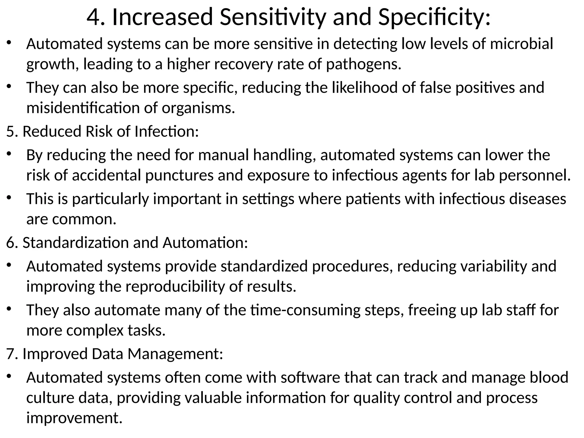 4. Increased Sensitivity and Specificity:
• Automated systems can be more sensitive in detecting low levels of microbial
growth, leading to a higher recovery rate of pathogens.
• They can also be more specific, reducing the likelihood of false positives and
misidentification of organisms.
5. Reduced Risk of Infection:
• By reducing the need for manual handling, automated systems can lower the
risk of accidental punctures and exposure to infectious agents for lab personnel.
• This is particularly important in settings where patients with infectious diseases
are common.
6. Standardization and Automation:
• Automated systems provide standardized procedures, reducing variability and
improving the reproducibility of results.
• They also automate many of the time-consuming steps, freeing up lab staff for
more complex tasks.
7. Improved Data Management:
• Automated systems often come with software that can track and manage blood
culture data, providing valuable information for quality control and process
improvement.
 