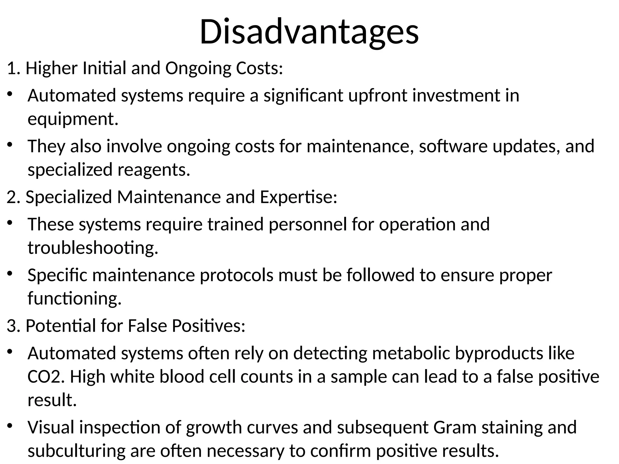Disadvantages
1. Higher Initial and Ongoing Costs:
• Automated systems require a significant upfront investment in
equipment.
• They also involve ongoing costs for maintenance, software updates, and
specialized reagents.
2. Specialized Maintenance and Expertise:
• These systems require trained personnel for operation and
troubleshooting.
• Specific maintenance protocols must be followed to ensure proper
functioning.
3. Potential for False Positives:
• Automated systems often rely on detecting metabolic byproducts like
CO2. High white blood cell counts in a sample can lead to a false positive
result.
• Visual inspection of growth curves and subsequent Gram staining and
subculturing are often necessary to confirm positive results.
 