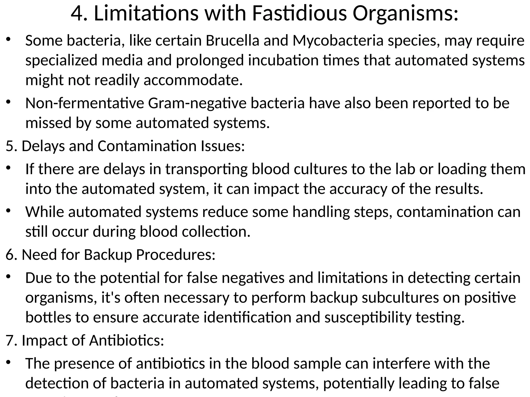 4. Limitations with Fastidious Organisms:
• Some bacteria, like certain Brucella and Mycobacteria species, may require
specialized media and prolonged incubation times that automated systems
might not readily accommodate.
• Non-fermentative Gram-negative bacteria have also been reported to be
missed by some automated systems.
5. Delays and Contamination Issues:
• If there are delays in transporting blood cultures to the lab or loading them
into the automated system, it can impact the accuracy of the results.
• While automated systems reduce some handling steps, contamination can
still occur during blood collection.
6. Need for Backup Procedures:
• Due to the potential for false negatives and limitations in detecting certain
organisms, it's often necessary to perform backup subcultures on positive
bottles to ensure accurate identification and susceptibility testing.
7. Impact of Antibiotics:
• The presence of antibiotics in the blood sample can interfere with the
detection of bacteria in automated systems, potentially leading to false
 