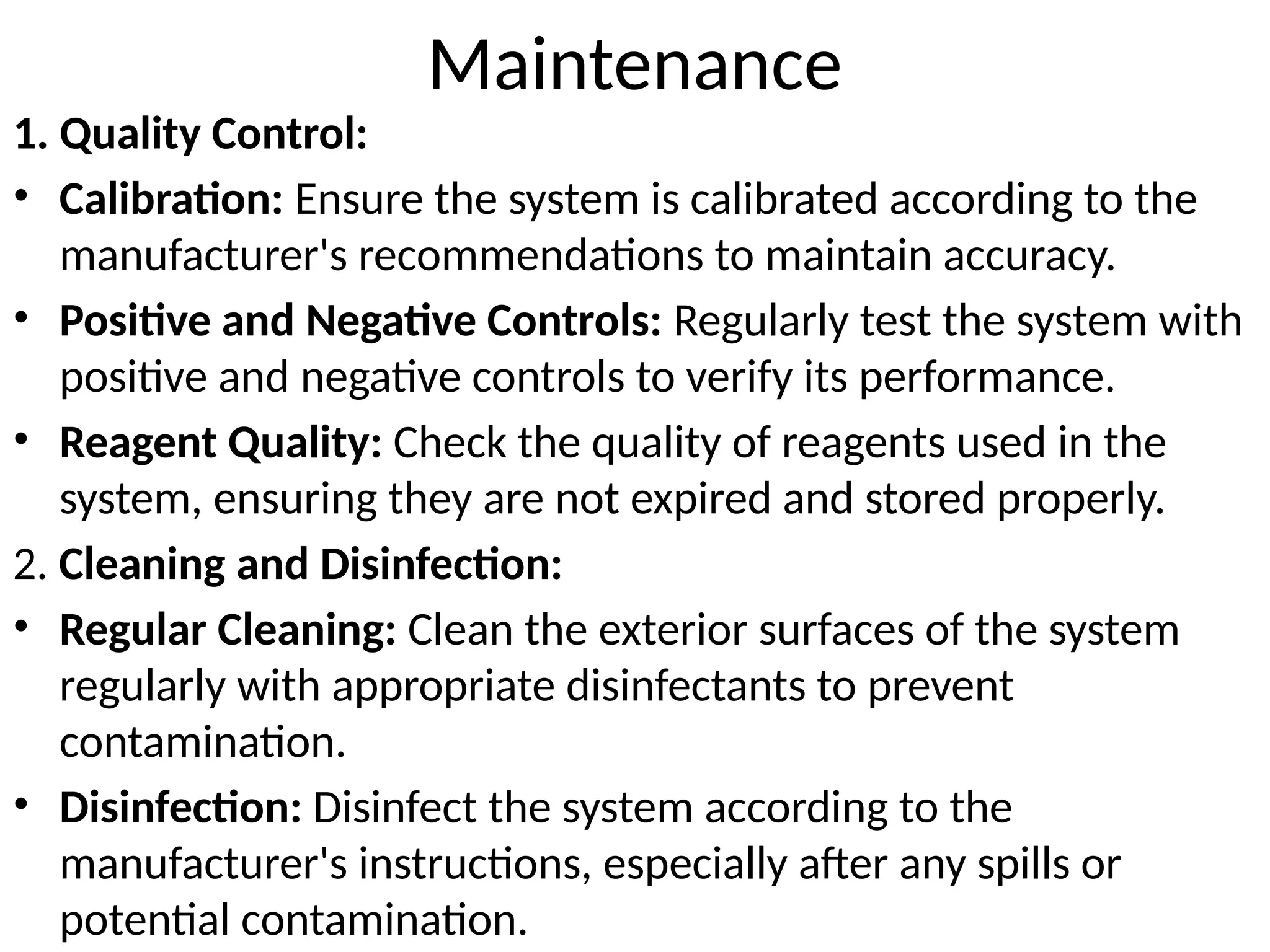Maintenance
1. Quality Control:
• Calibration: Ensure the system is calibrated according to the
manufacturer's recommendations to maintain accuracy.
• Positive and Negative Controls: Regularly test the system with
positive and negative controls to verify its performance.
• Reagent Quality: Check the quality of reagents used in the
system, ensuring they are not expired and stored properly.
2. Cleaning and Disinfection:
• Regular Cleaning: Clean the exterior surfaces of the system
regularly with appropriate disinfectants to prevent
contamination.
• Disinfection: Disinfect the system according to the
manufacturer's instructions, especially after any spills or
potential contamination.
 