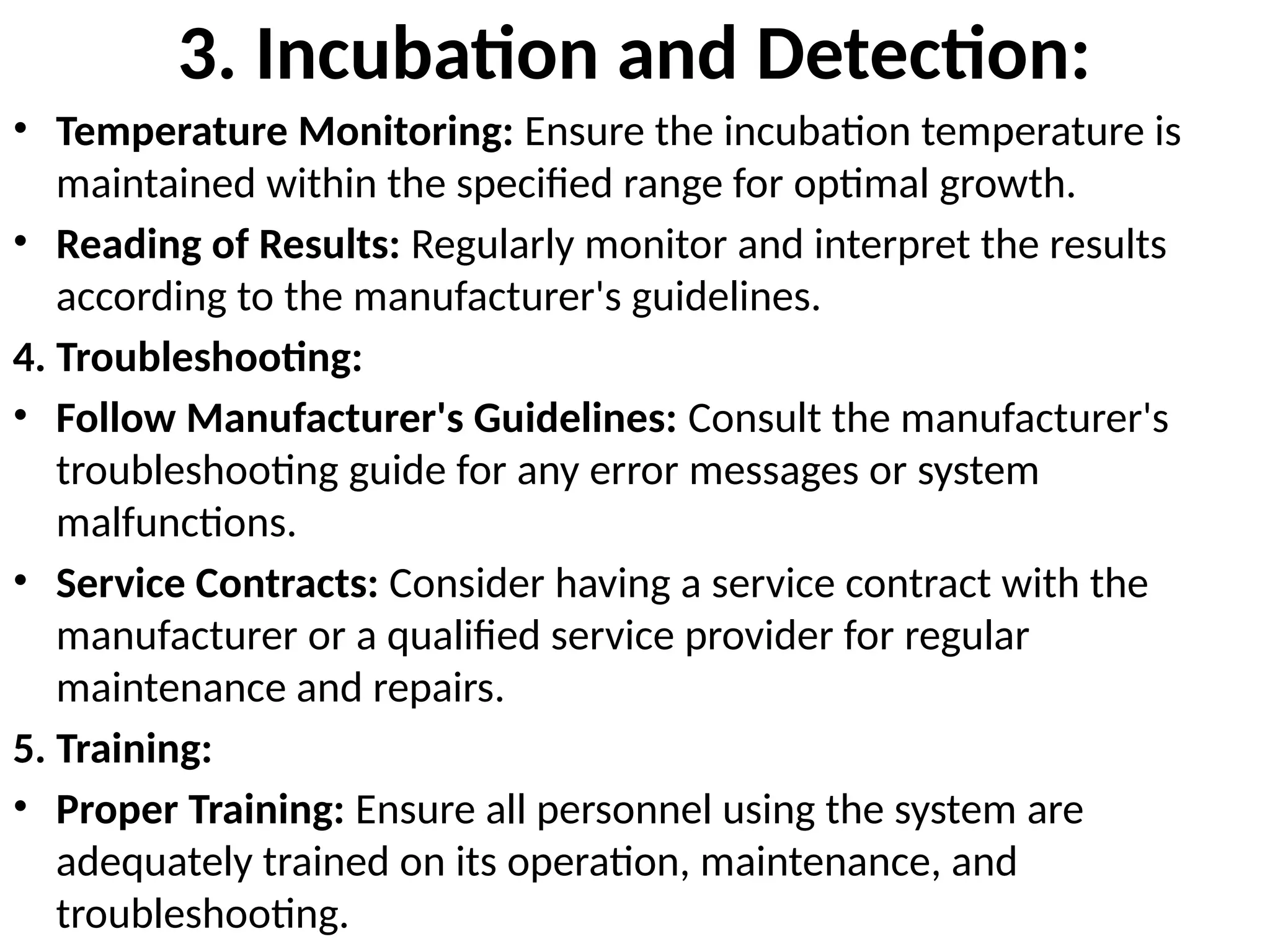 3. Incubation and Detection:
• Temperature Monitoring: Ensure the incubation temperature is
maintained within the specified range for optimal growth.
• Reading of Results: Regularly monitor and interpret the results
according to the manufacturer's guidelines.
4. Troubleshooting:
• Follow Manufacturer's Guidelines: Consult the manufacturer's
troubleshooting guide for any error messages or system
malfunctions.
• Service Contracts: Consider having a service contract with the
manufacturer or a qualified service provider for regular
maintenance and repairs.
5. Training:
• Proper Training: Ensure all personnel using the system are
adequately trained on its operation, maintenance, and
troubleshooting.
 