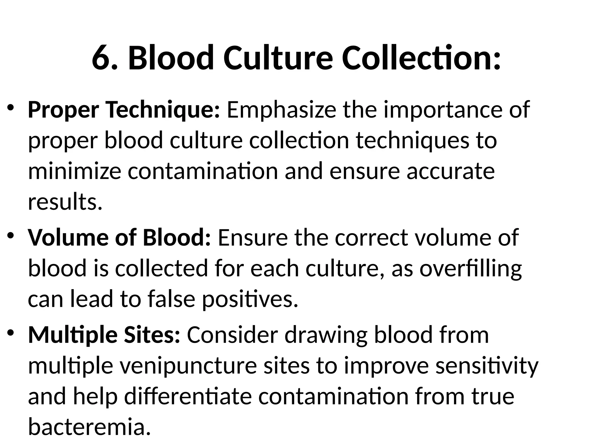 6. Blood Culture Collection:
• Proper Technique: Emphasize the importance of
proper blood culture collection techniques to
minimize contamination and ensure accurate
results.
• Volume of Blood: Ensure the correct volume of
blood is collected for each culture, as overfilling
can lead to false positives.
• Multiple Sites: Consider drawing blood from
multiple venipuncture sites to improve sensitivity
and help differentiate contamination from true
bacteremia.
 
