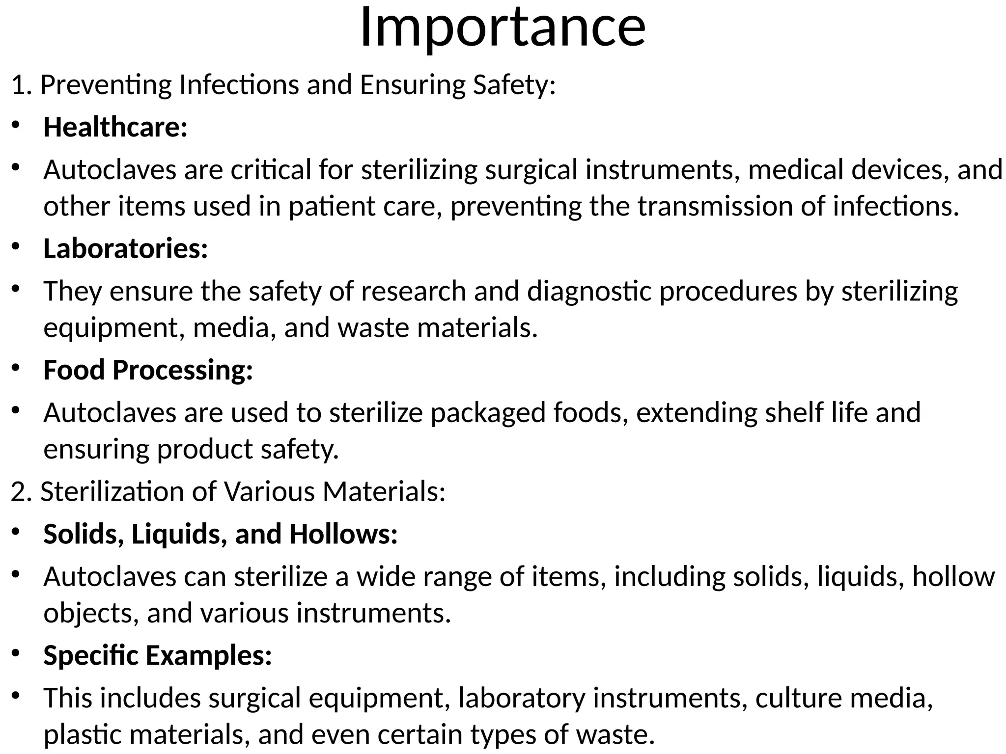 Importance
1. Preventing Infections and Ensuring Safety:
• Healthcare:
• Autoclaves are critical for sterilizing surgical instruments, medical devices, and
other items used in patient care, preventing the transmission of infections.
• Laboratories:
• They ensure the safety of research and diagnostic procedures by sterilizing
equipment, media, and waste materials.
• Food Processing:
• Autoclaves are used to sterilize packaged foods, extending shelf life and
ensuring product safety.
2. Sterilization of Various Materials:
• Solids, Liquids, and Hollows:
• Autoclaves can sterilize a wide range of items, including solids, liquids, hollow
objects, and various instruments.
• Specific Examples:
• This includes surgical equipment, laboratory instruments, culture media,
plastic materials, and even certain types of waste.
 