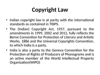 Copyright Law
• Indian copyright law is at parity with the international
standards as contained in TRIPS.
• The (Indian) Copyright Act, 1957, pursuant to the
amendments in 1999, 2002 and 2012, fully reflects the
Berne Convention for Protection of Literary and Artistic
Works, 1886 and the Universal Copyrights Convention,
to which India is a party.
• India is also a party to the Geneva Convention for the
Protection of Rights of Producers of Phonograms and is
an active member of the World Intellectual Property
Organization(WIPO)
 