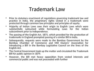 Trademark Law
• Prior to statutory enactment of regulations governing trademark law and
practice in India, the proprietary rights vested in a trademark were
protected through common law principles and principles of equity.
• Majority of Indian Laws owe their origin to English Laws which were
substantially subsumed while formulating Laws for the Indian
subcontinent prior to Independence.
• The passing of the English Act, 1875, which provided for the protection of
trademarks in England prompted passing of a similar Bill in India.
• Subsequently, requests were made to the Bombay Government by the
Bombay Chamber of Commerce and Mill Owners’ Association for
introducing a Bill in the Bombay Legislative Council on the lines of the
English Act.
• The Central Government took up the matter and circulated the Trademark
Bill for public opinion in 1879.
• However, the Bill met heavy opposition from vested interests and
commercial public and was not proceeded with further
 
