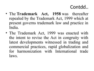 Contdd..
• The Trademark Act, 1958 was thereafter
repealed by the Trademark Act, 1999 which at
present governs trademark law and practice in
India.
• The Trademark Act, 1999 was enacted with
the intent to revise the Act in congruity with
latest developments witnessed in trading and
commercial practices, rapid globalization and
for harmonization with International trade
laws.
 