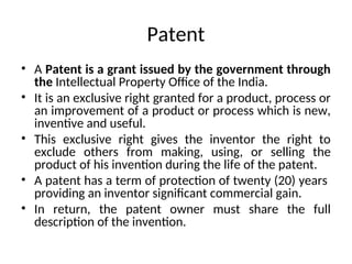 Patent
• A Patent is a grant issued by the government through
the Intellectual Property Office of the India.
• It is an exclusive right granted for a product, process or
an improvement of a product or process which is new,
inventive and useful.
• This exclusive right gives the inventor the right to
exclude others from making, using, or selling the
product of his invention during the life of the patent.
• A patent has a term of protection of twenty (20) years
providing an inventor significant commercial gain.
• In return, the patent owner must share the full
description of the invention.
 