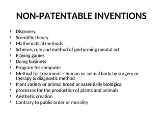 NON-PATENTABLE INVENTIONS
• Discovery
• Scientific theory
• Mathematical methods
• Scheme, rule and method of performing mental act
• Playing games
• Doing business
• Program for computer
• Method for treatment – human or animal body by surgery or
therapy & diagnostic method
• Plant variety or animal breed or essentially biological
• processes for the production of plants and animals
• Aesthetic creation
• Contrary to public order or morality
 