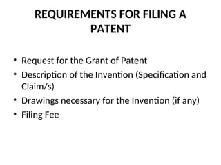 REQUIREMENTS FOR FILING A
PATENT
• Request for the Grant of Patent
• Description of the Invention (Specification and
Claim/s)
• Drawings necessary for the Invention (if any)
• Filing Fee
 