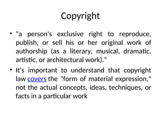 Copyright
• "a person's exclusive right to reproduce,
publish, or sell his or her original work of
authorship (as a literary, musical, dramatic,
artistic, or architectural work).“
• It's important to understand that copyright
law covers the "form of material expression,"
not the actual concepts, ideas, techniques, or
facts in a particular work
 